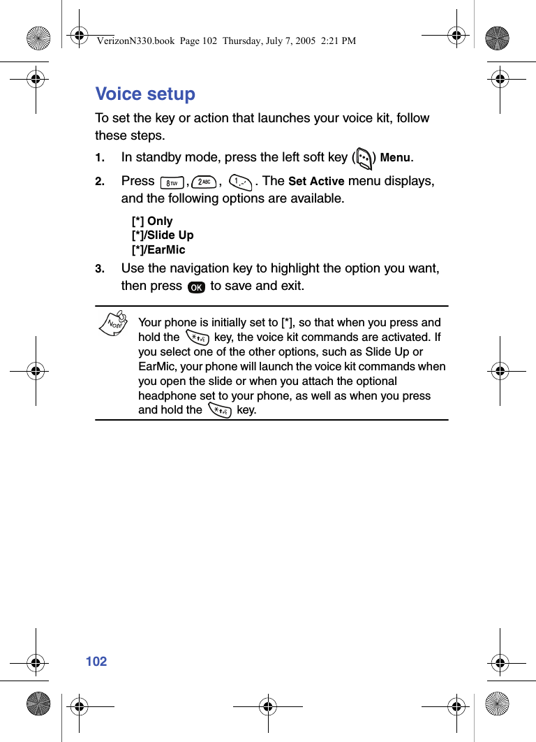 102Voice setupTo set the key or action that launches your voice kit, follow these steps.1. In standby mode, press the left soft key ( ) Menu.2. Press , ,  . The Set Active menu displays, and the following options are available.[*] Only[*]/Slide Up[*]/EarMic3. Use the navigation key to highlight the option you want, then press   to save and exit.Your phone is initially set to [*], so that when you press and hold the   key, the voice kit commands are activated. If you select one of the other options, such as Slide Up or EarMic, your phone will launch the voice kit commands when you open the slide or when you attach the optional headphone set to your phone, as well as when you press and hold the   key.VerizonN330.book  Page 102  Thursday, July 7, 2005  2:21 PM
