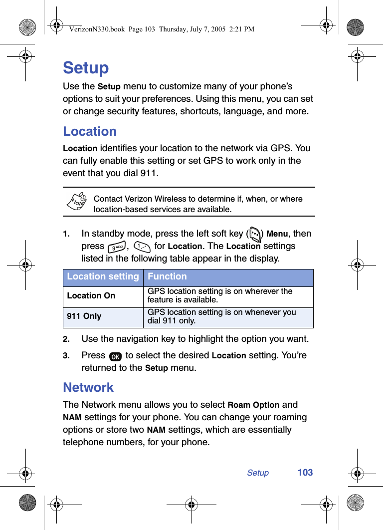 Setup 103SetupUse the Setup menu to customize many of your phone’s options to suit your preferences. Using this menu, you can set or change security features, shortcuts, language, and more.LocationLocation identifies your location to the network via GPS. You can fully enable this setting or set GPS to work only in the event that you dial 911.Contact Verizon Wireless to determine if, when, or where location-based services are available.1. In standby mode, press the left soft key ( ) Menu, then press ,  for Location. The Location settings listed in the following table appear in the display.2. Use the navigation key to highlight the option you want.3. Press   to select the desired Location setting. You’re returned to the Setup menu.NetworkThe Network menu allows you to select Roam Option and NAM settings for your phone. You can change your roaming options or store two NAM settings, which are essentially telephone numbers, for your phone.Location setting FunctionLocation On GPS location setting is on wherever the feature is available.911 Only GPS location setting is on whenever you dial 911 only.VerizonN330.book  Page 103  Thursday, July 7, 2005  2:21 PM
