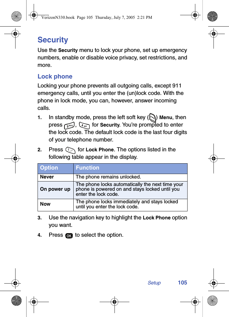 Setup 105SecurityUse the Security menu to lock your phone, set up emergency numbers, enable or disable voice privacy, set restrictions, and more.Lock phoneLocking your phone prevents all outgoing calls, except 911 emergency calls, until you enter the (un)lock code. With the phone in lock mode, you can, however, answer incoming calls.1. In standby mode, press the left soft key ( ) Menu, then press ,  for Security. You’re prompted to enter the lock code. The default lock code is the last four digits of your telephone number.2. Press  for Lock Phone. The options listed in the following table appear in the display.3. Use the navigation key to highlight the Lock Phone option you want. 4. Press   to select the option.Option FunctionNever The phone remains unlocked.On power upThe phone locks automatically the next time your phone is powered on and stays locked until you enter the lock code.Now The phone locks immediately and stays locked until you enter the lock code.VerizonN330.book  Page 105  Thursday, July 7, 2005  2:21 PM