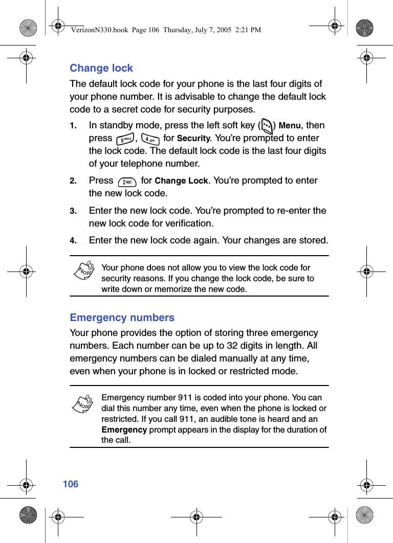 106Change lockThe default lock code for your phone is the last four digits of your phone number. It is advisable to change the default lock code to a secret code for security purposes.1. In standby mode, press the left soft key ( ) Menu, then press ,  for Security. You’re prompted to enter the lock code. The default lock code is the last four digits of your telephone number.2. Press  for Change Lock. You’re prompted to enter the new lock code.3. Enter the new lock code. You’re prompted to re-enter the new lock code for verification.4. Enter the new lock code again. Your changes are stored.Your phone does not allow you to view the lock code for security reasons. If you change the lock code, be sure to write down or memorize the new code.Emergency numbersYour phone provides the option of storing three emergency numbers. Each number can be up to 32 digits in length. All emergency numbers can be dialed manually at any time, even when your phone is in locked or restricted mode.Emergency number 911 is coded into your phone. You can dial this number any time, even when the phone is locked or restricted. If you call 911, an audible tone is heard and an Emergency prompt appears in the display for the duration of the call.VerizonN330.book  Page 106  Thursday, July 7, 2005  2:21 PM