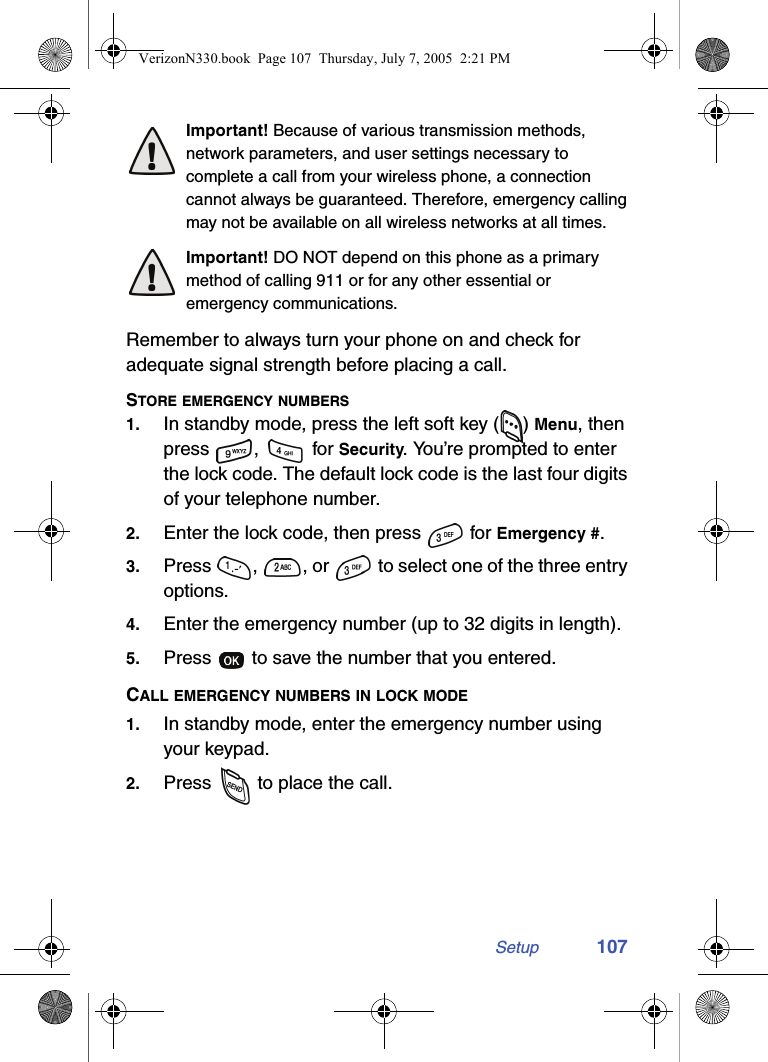 Setup 107Important! Because of various transmission methods, network parameters, and user settings necessary to complete a call from your wireless phone, a connection cannot always be guaranteed. Therefore, emergency calling may not be available on all wireless networks at all times.Important! DO NOT depend on this phone as a primary method of calling 911 or for any other essential or emergency communications. Remember to always turn your phone on and check for adequate signal strength before placing a call.STORE EMERGENCY NUMBERS1. In standby mode, press the left soft key ( ) Menu, then press ,  for Security. You’re prompted to enter the lock code. The default lock code is the last four digits of your telephone number.2. Enter the lock code, then press   for Emergency #.3. Press  ,  , or   to select one of the three entry options.4. Enter the emergency number (up to 32 digits in length).5. Press   to save the number that you entered.CALL EMERGENCY NUMBERS IN LOCK MODE1. In standby mode, enter the emergency number using your keypad.2. Press   to place the call.VerizonN330.book  Page 107  Thursday, July 7, 2005  2:21 PM
