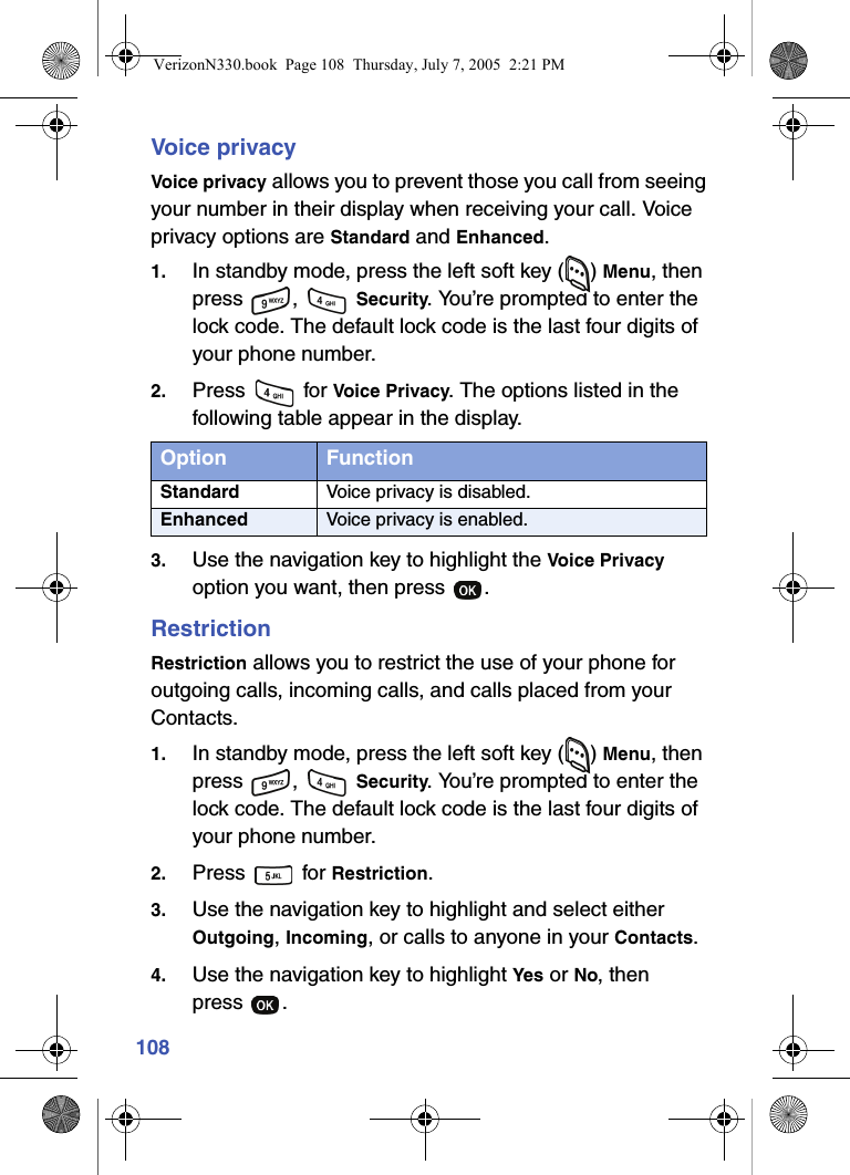 108Voice privacyVoice privacy allows you to prevent those you call from seeing your number in their display when receiving your call. Voice privacy options are Standard and Enhanced.1. In standby mode, press the left soft key ( ) Menu, then press ,  Security. You’re prompted to enter the lock code. The default lock code is the last four digits of your phone number.2. Press  for Voice Privacy. The options listed in the following table appear in the display.3. Use the navigation key to highlight the Voice Privacy option you want, then press  .RestrictionRestriction allows you to restrict the use of your phone for outgoing calls, incoming calls, and calls placed from your Contacts.1. In standby mode, press the left soft key ( ) Menu, then press ,  Security. You’re prompted to enter the lock code. The default lock code is the last four digits of your phone number.2. Press  for Restriction.3. Use the navigation key to highlight and select either Outgoing, Incoming, or calls to anyone in your Contacts.4. Use the navigation key to highlight Yes or No, then press .Option FunctionStandard Voice privacy is disabled.Enhanced Voice privacy is enabled.VerizonN330.book  Page 108  Thursday, July 7, 2005  2:21 PM