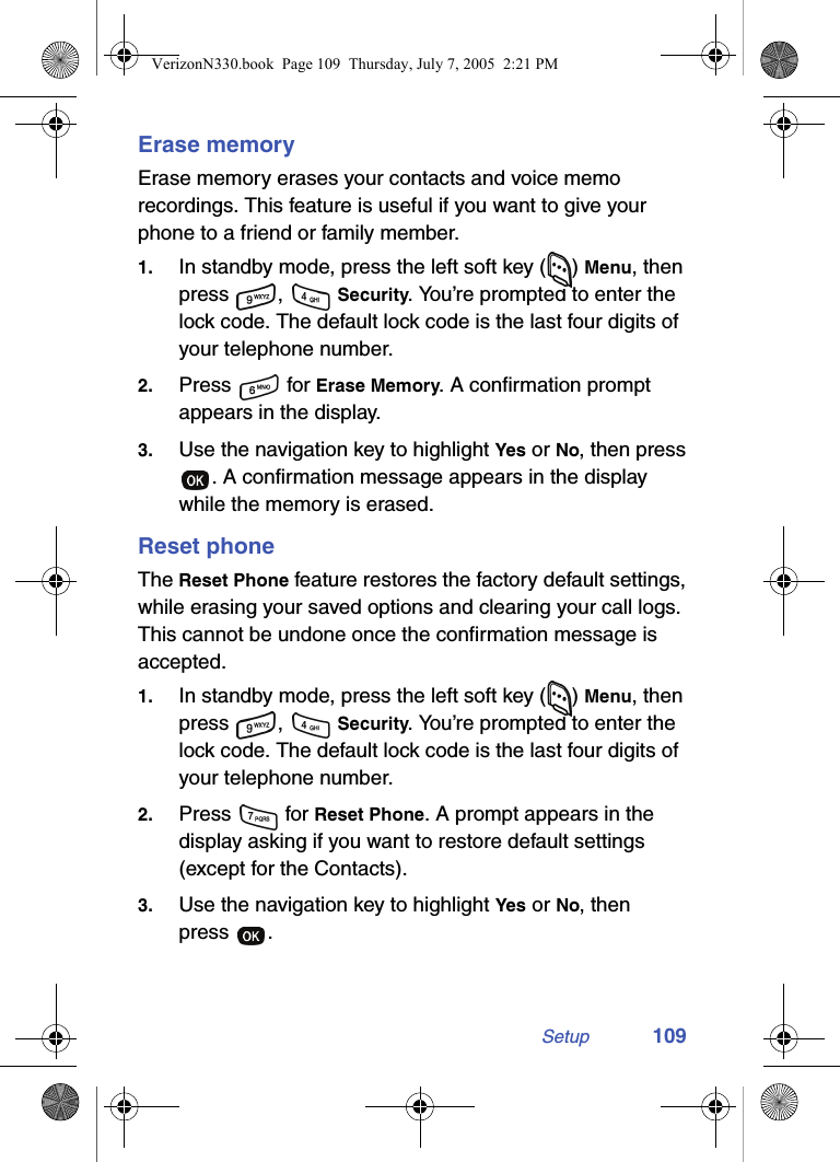 Setup 109Erase memoryErase memory erases your contacts and voice memo recordings. This feature is useful if you want to give your phone to a friend or family member.1. In standby mode, press the left soft key ( ) Menu, then press ,  Security. You’re prompted to enter the lock code. The default lock code is the last four digits of your telephone number.2. Press  for Erase Memory. A confirmation prompt appears in the display.3. Use the navigation key to highlight Yes or No, then press . A confirmation message appears in the display while the memory is erased.Reset phoneThe Reset Phone feature restores the factory default settings, while erasing your saved options and clearing your call logs. This cannot be undone once the confirmation message is accepted.1. In standby mode, press the left soft key ( ) Menu, then press ,  Security. You’re prompted to enter the lock code. The default lock code is the last four digits of your telephone number.2. Press   for Reset Phone. A prompt appears in the display asking if you want to restore default settings (except for the Contacts).3. Use the navigation key to highlight Yes or No, then press .VerizonN330.book  Page 109  Thursday, July 7, 2005  2:21 PM