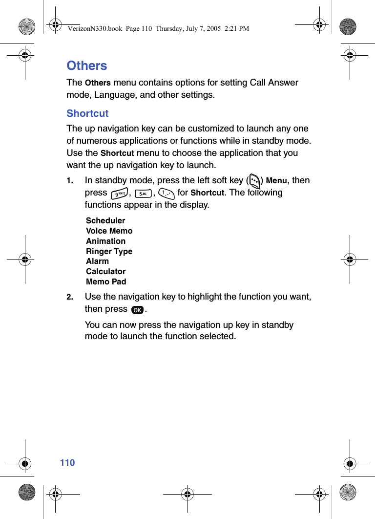 110OthersThe Others menu contains options for setting Call Answer mode, Language, and other settings.ShortcutThe up navigation key can be customized to launch any one of numerous applications or functions while in standby mode. Use the Shortcut menu to choose the application that you want the up navigation key to launch.1. In standby mode, press the left soft key ( ) Menu, then press , ,  for Shortcut. The following functions appear in the display.SchedulerVoice MemoAnimationRinger TypeAlarmCalculatorMemo Pad2. Use the navigation key to highlight the function you want, then press  . You can now press the navigation up key in standby mode to launch the function selected.VerizonN330.book  Page 110  Thursday, July 7, 2005  2:21 PM