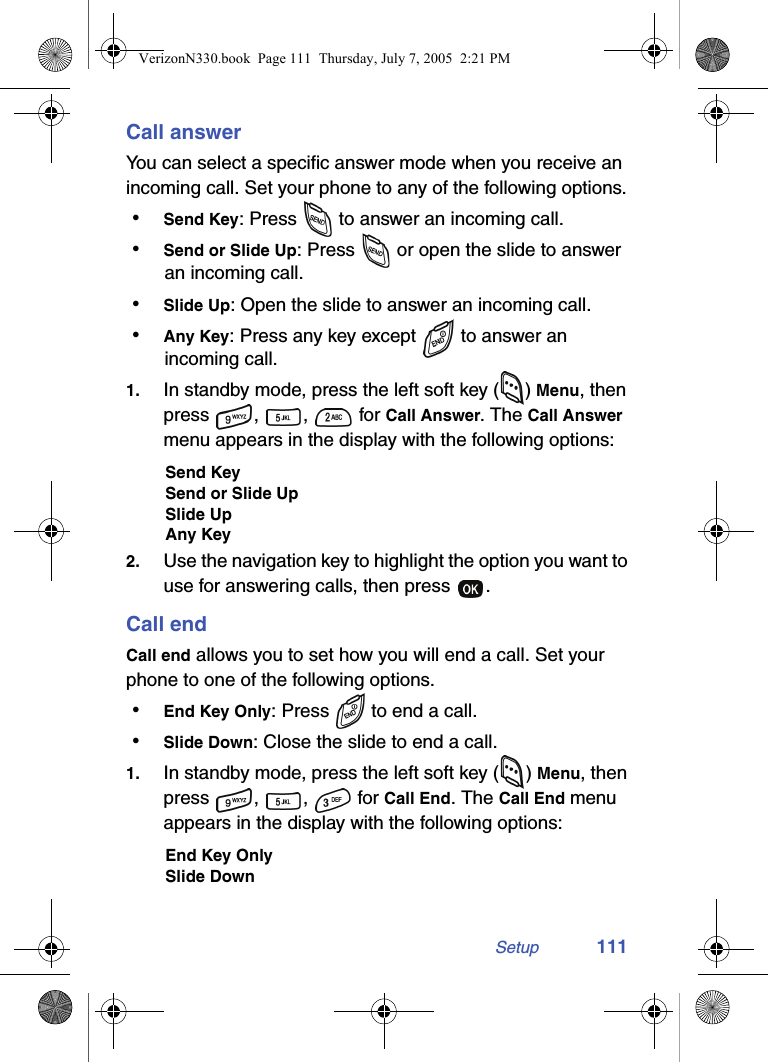 Setup 111Call answerYou can select a specific answer mode when you receive an incoming call. Set your phone to any of the following options. • Send Key: Press   to answer an incoming call. • Send or Slide Up: Press   or open the slide to answer an incoming call. • Slide Up: Open the slide to answer an incoming call. • Any Key: Press any key except  to answer an incoming call.1. In standby mode, press the left soft key ( ) Menu, then press , ,  for Call Answer. The Call Answer menu appears in the display with the following options:Send KeySend or Slide UpSlide UpAny Key2. Use the navigation key to highlight the option you want to use for answering calls, then press  .Call endCall end allows you to set how you will end a call. Set your phone to one of the following options. • End Key Only: Press   to end a call. • Slide Down: Close the slide to end a call.1. In standby mode, press the left soft key ( ) Menu, then press , ,  for Call End. The Call End menu appears in the display with the following options:End Key OnlySlide DownVerizonN330.book  Page 111  Thursday, July 7, 2005  2:21 PM