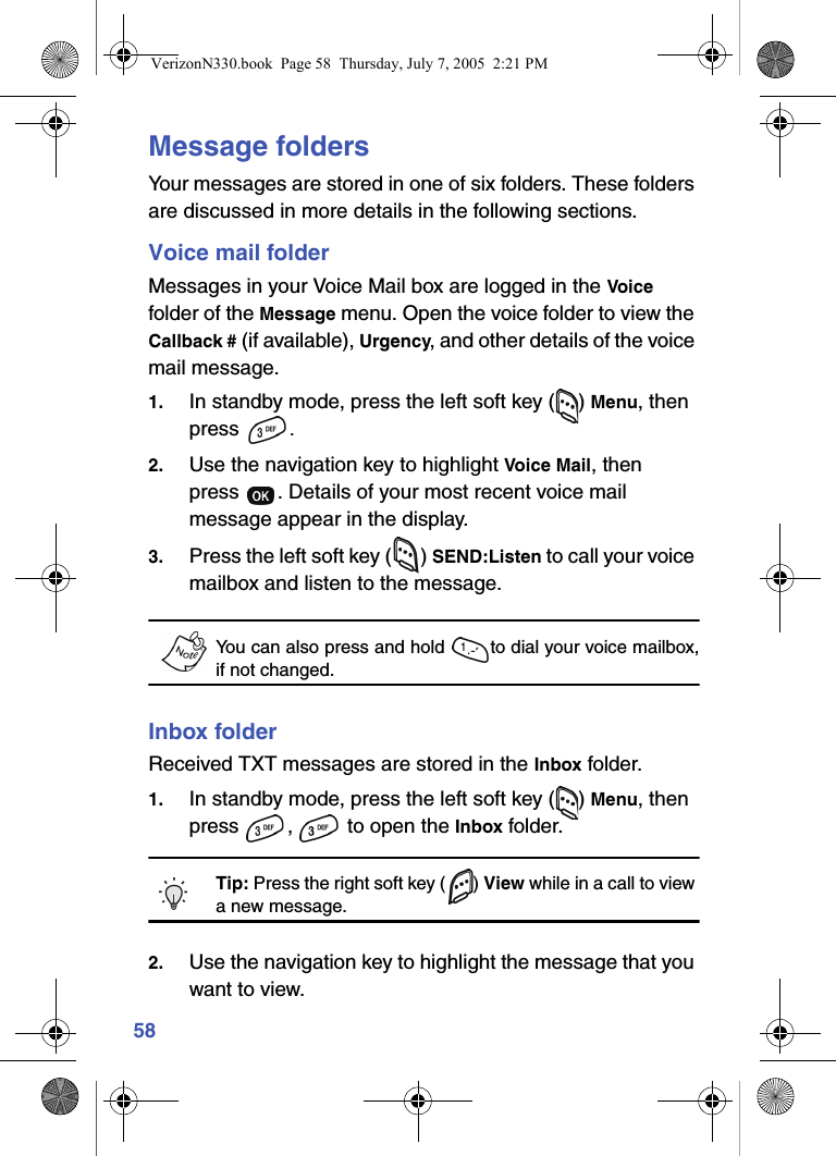 58Message foldersYour messages are stored in one of six folders. These folders are discussed in more details in the following sections.Voice mail folderMessages in your Voice Mail box are logged in the Voice folder of the Message menu. Open the voice folder to view the Callback # (if available), Urgency, and other details of the voice mail message.1. In standby mode, press the left soft key ( ) Menu, then press  .2. Use the navigation key to highlight Voice Mail, then press  . Details of your most recent voice mail message appear in the display.3. Press the left soft key ( ) SEND:Listen to call your voice mailbox and listen to the message.You can also press and hold  to dial your voice mailbox,if not changed.Inbox folderReceived TXT messages are stored in the Inbox folder.1. In standby mode, press the left soft key ( ) Menu, then press ,  to open the Inbox folder.Tip: Press the right soft key ( ) View while in a call to view a new message.2. Use the navigation key to highlight the message that you want to view.VerizonN330.book  Page 58  Thursday, July 7, 2005  2:21 PM