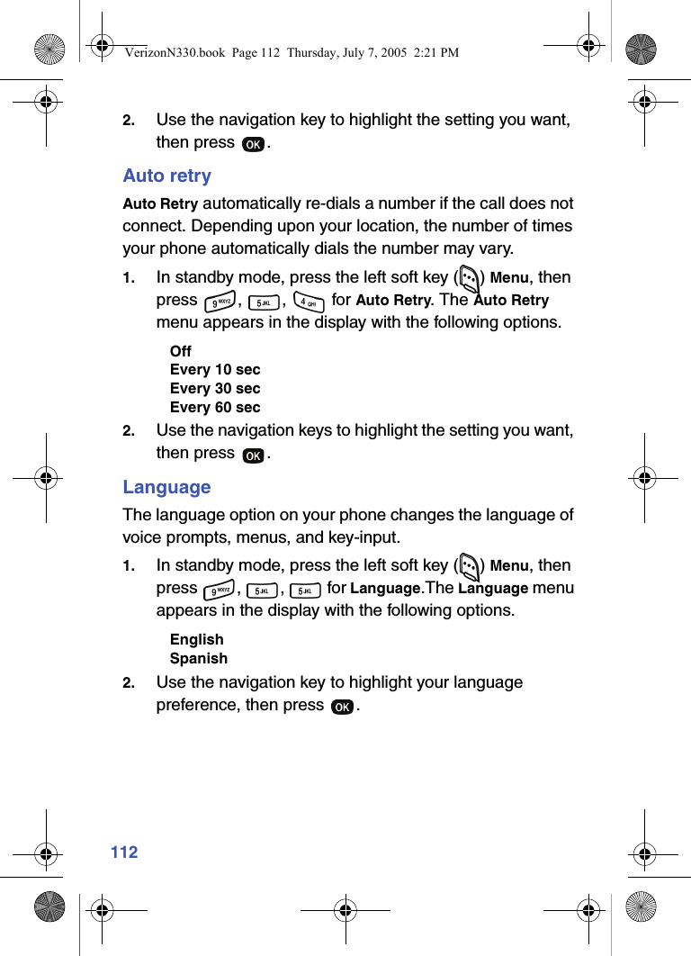 1122. Use the navigation key to highlight the setting you want, then press  .Auto retryAuto Retry automatically re-dials a number if the call does not connect. Depending upon your location, the number of times your phone automatically dials the number may vary.1. In standby mode, press the left soft key ( ) Menu, then press , ,  for Auto Retry. The Auto Retry menu appears in the display with the following options.OffEvery 10 secEvery 30 secEvery 60 sec2. Use the navigation keys to highlight the setting you want, then press  .LanguageThe language option on your phone changes the language of voice prompts, menus, and key-input.1. In standby mode, press the left soft key ( ) Menu, then press , ,  for Language.The Language menu appears in the display with the following options.EnglishSpanish2. Use the navigation key to highlight your language preference, then press  .VerizonN330.book  Page 112  Thursday, July 7, 2005  2:21 PM