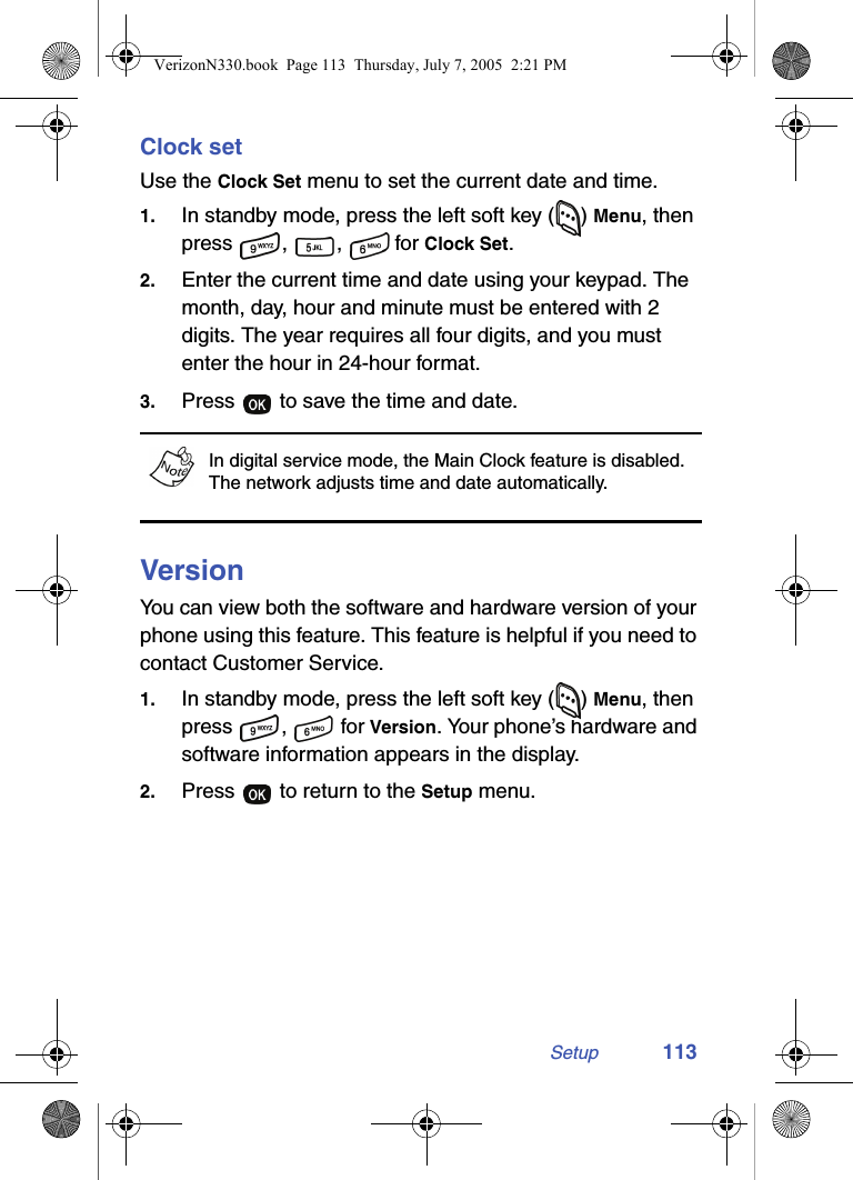 Setup 113Clock setUse the Clock Set menu to set the current date and time.1. In standby mode, press the left soft key ( ) Menu, then press , ,  for Clock Set.2. Enter the current time and date using your keypad. The month, day, hour and minute must be entered with 2 digits. The year requires all four digits, and you must enter the hour in 24-hour format.3. Press   to save the time and date.In digital service mode, the Main Clock feature is disabled. The network adjusts time and date automatically.VersionYou can view both the software and hardware version of your phone using this feature. This feature is helpful if you need to contact Customer Service.1. In standby mode, press the left soft key ( ) Menu, then press ,  for Version. Your phone’s hardware and software information appears in the display.2. Press   to return to the Setup menu.VerizonN330.book  Page 113  Thursday, July 7, 2005  2:21 PM