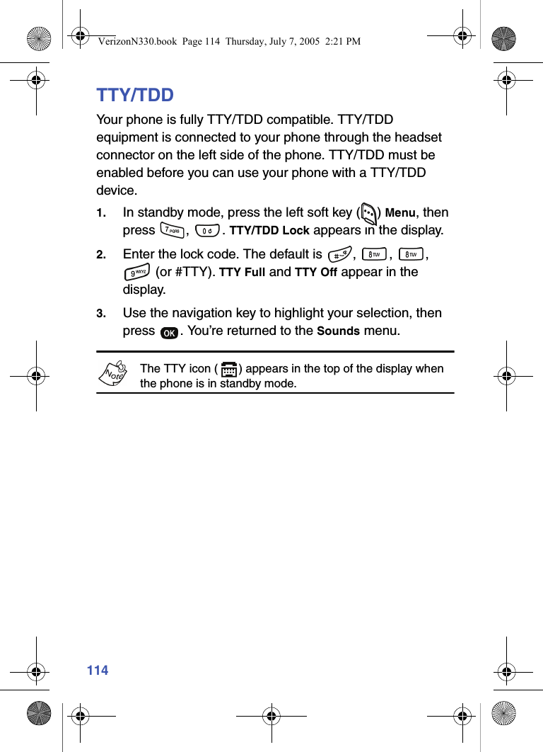 114TTY/TDDYour phone is fully TTY/TDD compatible. TTY/TDD equipment is connected to your phone through the headset connector on the left side of the phone. TTY/TDD must be enabled before you can use your phone with a TTY/TDD device.1. In standby mode, press the left soft key ( ) Menu, then press ,  . TTY/TDD Lock appears in the display.2. Enter the lock code. The default is  ,  ,  ,  (or #TTY). TTY Full and TTY Off appear in the display.3. Use the navigation key to highlight your selection, then press  . You’re returned to the Sounds menu.The TTY icon ( ) appears in the top of the display when the phone is in standby mode.VerizonN330.book  Page 114  Thursday, July 7, 2005  2:21 PM