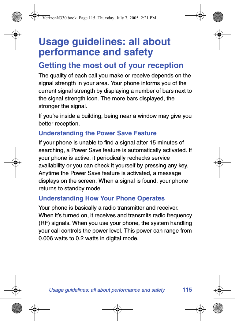Usage guidelines: all about performance and safety 115Usage guidelines: all about performance and safetyGetting the most out of your receptionThe quality of each call you make or receive depends on the signal strength in your area. Your phone informs you of the current signal strength by displaying a number of bars next to the signal strength icon. The more bars displayed, the stronger the signal.If you’re inside a building, being near a window may give you better reception.Understanding the Power Save FeatureIf your phone is unable to find a signal after 15 minutes of searching, a Power Save feature is automatically activated. If your phone is active, it periodically rechecks service availability or you can check it yourself by pressing any key. Anytime the Power Save feature is activated, a message displays on the screen. When a signal is found, your phone returns to standby mode. Understanding How Your Phone OperatesYour phone is basically a radio transmitter and receiver. When it’s turned on, it receives and transmits radio frequency (RF) signals. When you use your phone, the system handling your call controls the power level. This power can range from 0.006 watts to 0.2 watts in digital mode.VerizonN330.book  Page 115  Thursday, July 7, 2005  2:21 PM