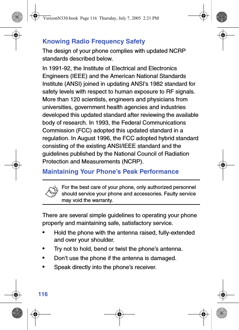 116Knowing Radio Frequency SafetyThe design of your phone complies with updated NCRP standards described below.In 1991-92, the Institute of Electrical and Electronics Engineers (IEEE) and the American National Standards Institute (ANSI) joined in updating ANSI’s 1982 standard for safety levels with respect to human exposure to RF signals. More than 120 scientists, engineers and physicians from universities, government health agencies and industries developed this updated standard after reviewing the available body of research. In 1993, the Federal Communications Commission (FCC) adopted this updated standard in a regulation. In August 1996, the FCC adopted hybrid standard consisting of the existing ANSI/IEEE standard and the guidelines published by the National Council of Radiation Protection and Measurements (NCRP).Maintaining Your Phone’s Peak PerformanceFor the best care of your phone, only authorized personnel should service your phone and accessories. Faulty service may void the warranty.There are several simple guidelines to operating your phone properly and maintaining safe, satisfactory service. •Hold the phone with the antenna raised, fully-extended and over your shoulder.•Try not to hold, bend or twist the phone’s antenna.•Don’t use the phone if the antenna is damaged.•Speak directly into the phone’s receiver. VerizonN330.book  Page 116  Thursday, July 7, 2005  2:21 PM