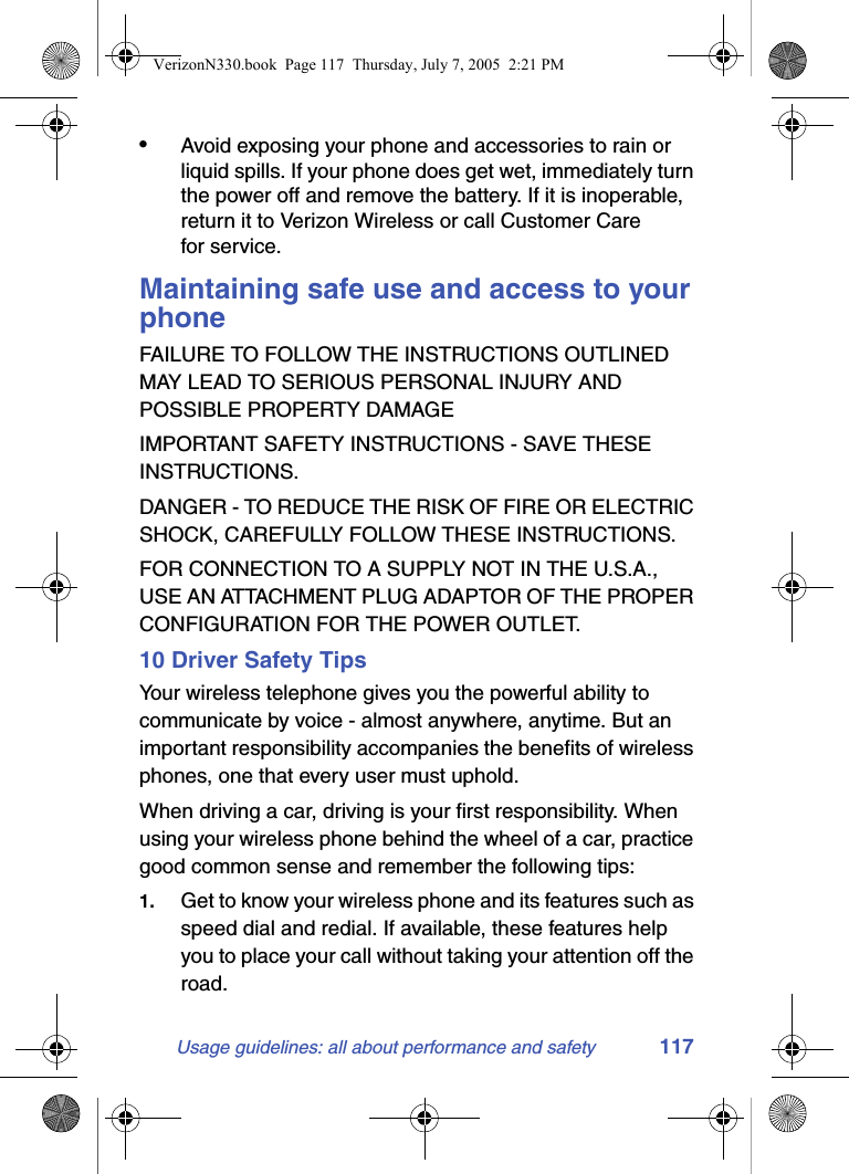 Usage guidelines: all about performance and safety 117•Avoid exposing your phone and accessories to rain or liquid spills. If your phone does get wet, immediately turn the power off and remove the battery. If it is inoperable, return it to Verizon Wireless or call Customer Care for service.Maintaining safe use and access to your phoneFAILURE TO FOLLOW THE INSTRUCTIONS OUTLINED MAY LEAD TO SERIOUS PERSONAL INJURY AND POSSIBLE PROPERTY DAMAGEIMPORTANT SAFETY INSTRUCTIONS - SAVE THESE INSTRUCTIONS.DANGER - TO REDUCE THE RISK OF FIRE OR ELECTRIC SHOCK, CAREFULLY FOLLOW THESE INSTRUCTIONS.FOR CONNECTION TO A SUPPLY NOT IN THE U.S.A., USE AN ATTACHMENT PLUG ADAPTOR OF THE PROPER CONFIGURATION FOR THE POWER OUTLET.10 Driver Safety TipsYour wireless telephone gives you the powerful ability to communicate by voice - almost anywhere, anytime. But an important responsibility accompanies the benefits of wireless phones, one that every user must uphold.When driving a car, driving is your first responsibility. When using your wireless phone behind the wheel of a car, practice good common sense and remember the following tips:1. Get to know your wireless phone and its features such as speed dial and redial. If available, these features help you to place your call without taking your attention off the road.VerizonN330.book  Page 117  Thursday, July 7, 2005  2:21 PM