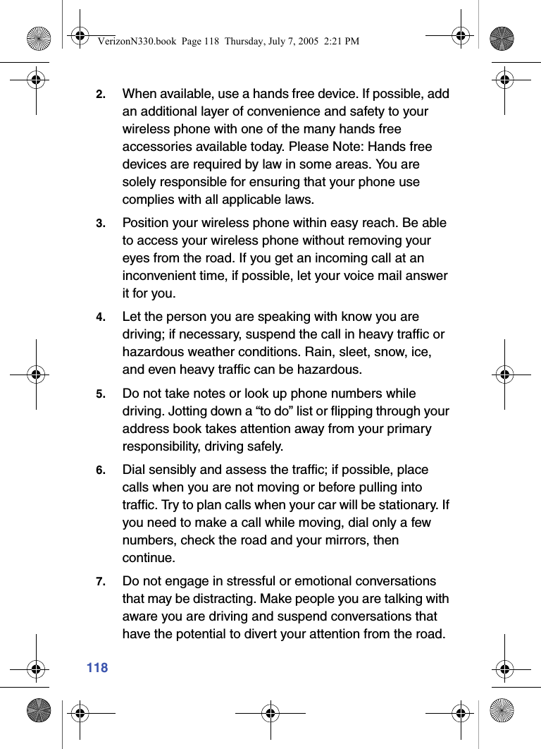 1182. When available, use a hands free device. If possible, add an additional layer of convenience and safety to your wireless phone with one of the many hands free accessories available today. Please Note: Hands free devices are required by law in some areas. You are solely responsible for ensuring that your phone use complies with all applicable laws.3. Position your wireless phone within easy reach. Be able to access your wireless phone without removing your eyes from the road. If you get an incoming call at an inconvenient time, if possible, let your voice mail answer it for you.4. Let the person you are speaking with know you are driving; if necessary, suspend the call in heavy traffic or hazardous weather conditions. Rain, sleet, snow, ice, and even heavy traffic can be hazardous.5. Do not take notes or look up phone numbers while driving. Jotting down a “to do” list or flipping through your address book takes attention away from your primary responsibility, driving safely.6. Dial sensibly and assess the traffic; if possible, place calls when you are not moving or before pulling into traffic. Try to plan calls when your car will be stationary. If you need to make a call while moving, dial only a few numbers, check the road and your mirrors, then continue.7. Do not engage in stressful or emotional conversations that may be distracting. Make people you are talking with aware you are driving and suspend conversations that have the potential to divert your attention from the road.VerizonN330.book  Page 118  Thursday, July 7, 2005  2:21 PM