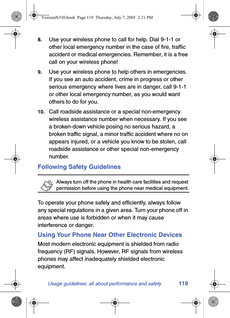 Usage guidelines: all about performance and safety 1198. Use your wireless phone to call for help. Dial 9-1-1 or other local emergency number in the case of fire, traffic accident or medical emergencies. Remember, it is a free call on your wireless phone!9. Use your wireless phone to help others in emergencies. If you see an auto accident, crime in progress or other serious emergency where lives are in danger, call 9-1-1 or other local emergency number, as you would want others to do for you.10. Call roadside assistance or a special non-emergency wireless assistance number when necessary. If you see a broken-down vehicle posing no serious hazard, a broken traffic signal, a minor traffic accident where no on appears injured, or a vehicle you know to be stolen, call roadside assistance or other special non-emergency number.Following Safety GuidelinesAlways turn off the phone in health care facilities and request permission before using the phone near medical equipment.To operate your phone safely and efficiently, always follow any special regulations in a given area. Turn your phone off in areas where use is forbidden or when it may cause interference or danger.Using Your Phone Near Other Electronic DevicesMost modern electronic equipment is shielded from radio frequency (RF) signals. However, RF signals from wireless phones may affect inadequately shielded electronic equipment.VerizonN330.book  Page 119  Thursday, July 7, 2005  2:21 PM