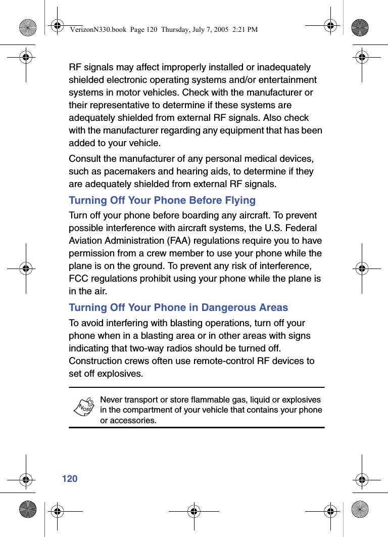 120RF signals may affect improperly installed or inadequately shielded electronic operating systems and/or entertainment systems in motor vehicles. Check with the manufacturer or their representative to determine if these systems are adequately shielded from external RF signals. Also check with the manufacturer regarding any equipment that has been added to your vehicle.Consult the manufacturer of any personal medical devices, such as pacemakers and hearing aids, to determine if they are adequately shielded from external RF signals.Turning Off Your Phone Before FlyingTurn off your phone before boarding any aircraft. To prevent possible interference with aircraft systems, the U.S. Federal Aviation Administration (FAA) regulations require you to have permission from a crew member to use your phone while the plane is on the ground. To prevent any risk of interference, FCC regulations prohibit using your phone while the plane is in the air.Turning Off Your Phone in Dangerous AreasTo avoid interfering with blasting operations, turn off your phone when in a blasting area or in other areas with signs indicating that two-way radios should be turned off. Construction crews often use remote-control RF devices to set off explosives.Never transport or store flammable gas, liquid or explosives in the compartment of your vehicle that contains your phone or accessories.VerizonN330.book  Page 120  Thursday, July 7, 2005  2:21 PM