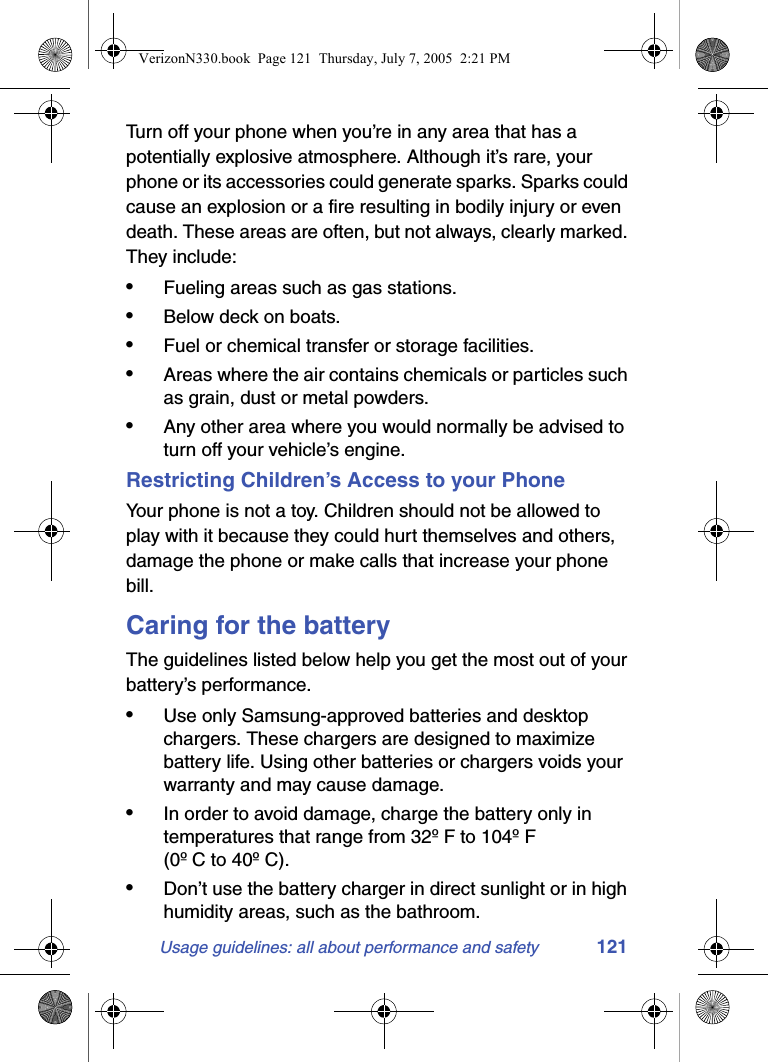 Usage guidelines: all about performance and safety 121Turn off your phone when you’re in any area that has a potentially explosive atmosphere. Although it’s rare, your phone or its accessories could generate sparks. Sparks could cause an explosion or a fire resulting in bodily injury or even death. These areas are often, but not always, clearly marked. They include:•Fueling areas such as gas stations.•Below deck on boats.•Fuel or chemical transfer or storage facilities.•Areas where the air contains chemicals or particles such as grain, dust or metal powders.•Any other area where you would normally be advised to turn off your vehicle’s engine.Restricting Children’s Access to your PhoneYour phone is not a toy. Children should not be allowed to play with it because they could hurt themselves and others, damage the phone or make calls that increase your phone bill.Caring for the batteryThe guidelines listed below help you get the most out of your battery’s performance.•Use only Samsung-approved batteries and desktop chargers. These chargers are designed to maximize battery life. Using other batteries or chargers voids your warranty and may cause damage.•In order to avoid damage, charge the battery only in temperatures that range from 32º F to 104º F (0º C to 40º C).•Don’t use the battery charger in direct sunlight or in high humidity areas, such as the bathroom.VerizonN330.book  Page 121  Thursday, July 7, 2005  2:21 PM