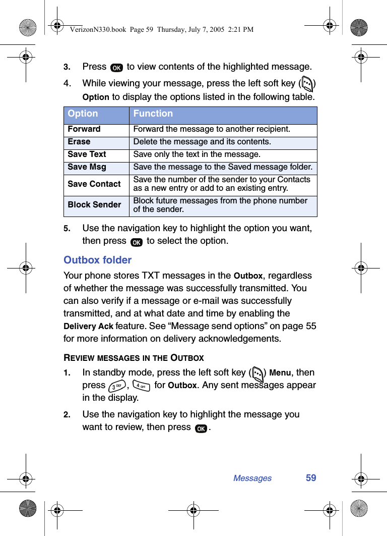 Messages 593. Press   to view contents of the highlighted message.4. While viewing your message, press the left soft key ( ) Option to display the options listed in the following table.5. Use the navigation key to highlight the option you want, then press   to select the option.Outbox folderYour phone stores TXT messages in the Outbox, regardless of whether the message was successfully transmitted. You can also verify if a message or e-mail was successfully transmitted, and at what date and time by enabling the Delivery Ack feature. See “Message send options” on page 55 for more information on delivery acknowledgements.REVIEW MESSAGES IN THE OUTBOX1. In standby mode, press the left soft key ( ) Menu, then press ,   for Outbox. Any sent messages appear in the display.2. Use the navigation key to highlight the message you want to review, then press  .Option FunctionForward Forward the message to another recipient.Erase Delete the message and its contents.Save Text Save only the text in the message.Save Msg Save the message to the Saved message folder.Save Contact Save the number of the sender to your Contacts as a new entry or add to an existing entry.Block Sender Block future messages from the phone number of the sender.VerizonN330.book  Page 59  Thursday, July 7, 2005  2:21 PM