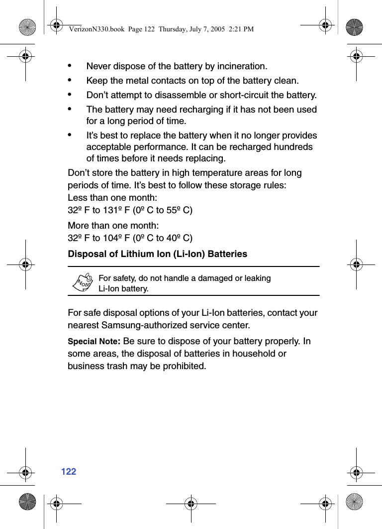 122•Never dispose of the battery by incineration.•Keep the metal contacts on top of the battery clean.•Don’t attempt to disassemble or short-circuit the battery.•The battery may need recharging if it has not been used for a long period of time.•It’s best to replace the battery when it no longer provides acceptable performance. It can be recharged hundreds of times before it needs replacing.Don’t store the battery in high temperature areas for long periods of time. It’s best to follow these storage rules:Less than one month:32º F to 131º F (0º C to 55º C)More than one month:32º F to 104º F (0º C to 40º C)Disposal of Lithium Ion (Li-Ion) BatteriesFor safety, do not handle a damaged or leaking Li-Ion battery.For safe disposal options of your Li-Ion batteries, contact your nearest Samsung-authorized service center. Special Note: Be sure to dispose of your battery properly. In some areas, the disposal of batteries in household or business trash may be prohibited.VerizonN330.book  Page 122  Thursday, July 7, 2005  2:21 PM