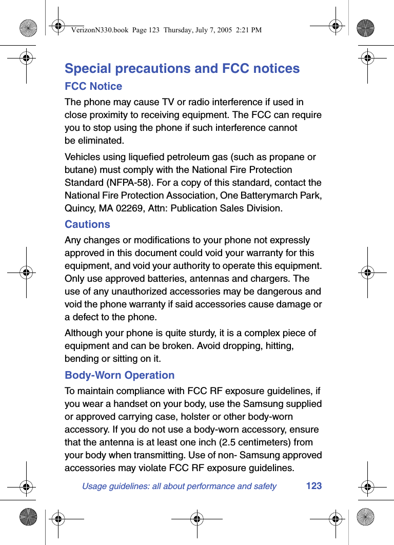 Usage guidelines: all about performance and safety 123Special precautions and FCC noticesFCC NoticeThe phone may cause TV or radio interference if used in close proximity to receiving equipment. The FCC can require you to stop using the phone if such interference cannot be eliminated.Vehicles using liquefied petroleum gas (such as propane or butane) must comply with the National Fire Protection Standard (NFPA-58). For a copy of this standard, contact the National Fire Protection Association, One Batterymarch Park, Quincy, MA 02269, Attn: Publication Sales Division.CautionsAny changes or modifications to your phone not expressly approved in this document could void your warranty for this equipment, and void your authority to operate this equipment. Only use approved batteries, antennas and chargers. The use of any unauthorized accessories may be dangerous and void the phone warranty if said accessories cause damage or a defect to the phone.Although your phone is quite sturdy, it is a complex piece of equipment and can be broken. Avoid dropping, hitting, bending or sitting on it.Body-Worn OperationTo maintain compliance with FCC RF exposure guidelines, if you wear a handset on your body, use the Samsung supplied or approved carrying case, holster or other body-worn accessory. If you do not use a body-worn accessory, ensure that the antenna is at least one inch (2.5 centimeters) from your body when transmitting. Use of non- Samsung approved accessories may violate FCC RF exposure guidelines.VerizonN330.book  Page 123  Thursday, July 7, 2005  2:21 PM