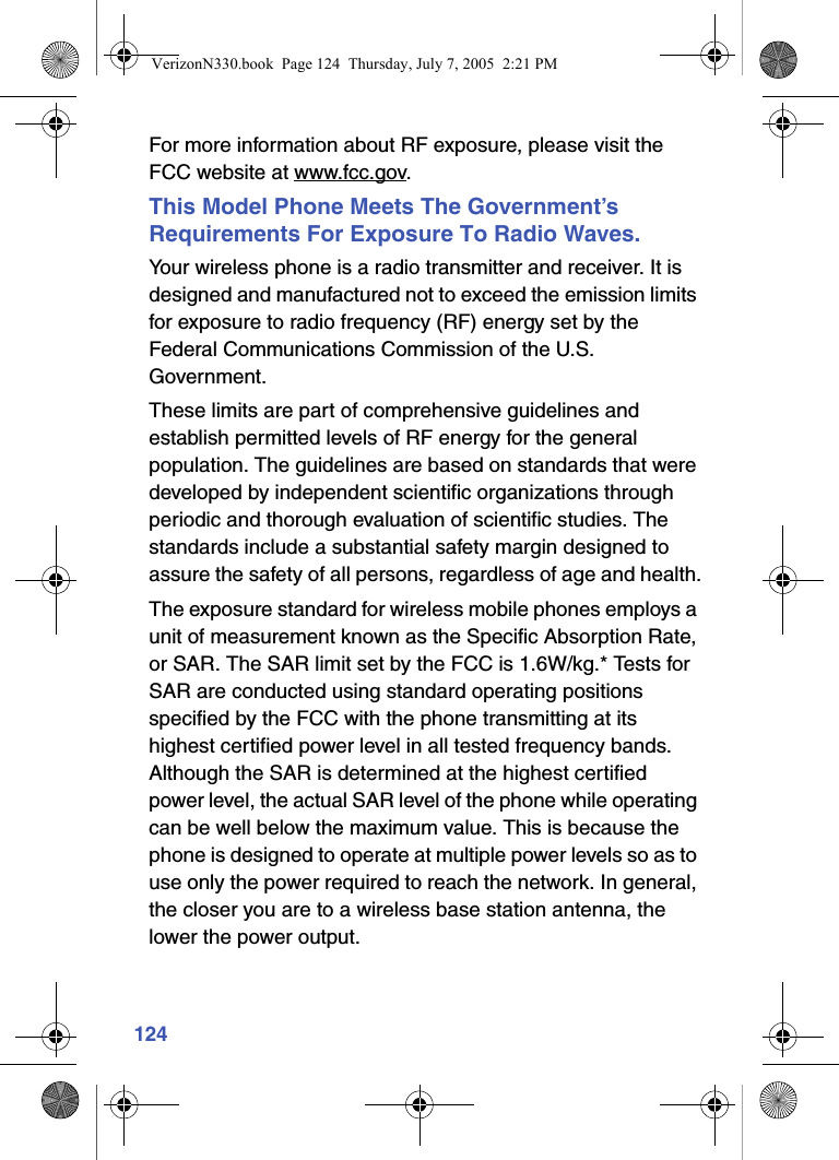 124For more information about RF exposure, please visit the FCC website at www.fcc.gov.This Model Phone Meets The Government’s Requirements For Exposure To Radio Waves.Your wireless phone is a radio transmitter and receiver. It is designed and manufactured not to exceed the emission limits for exposure to radio frequency (RF) energy set by the Federal Communications Commission of the U.S. Government.These limits are part of comprehensive guidelines and establish permitted levels of RF energy for the general population. The guidelines are based on standards that were developed by independent scientific organizations through periodic and thorough evaluation of scientific studies. The standards include a substantial safety margin designed to assure the safety of all persons, regardless of age and health.The exposure standard for wireless mobile phones employs a unit of measurement known as the Specific Absorption Rate, or SAR. The SAR limit set by the FCC is 1.6W/kg.* Tests for SAR are conducted using standard operating positions specified by the FCC with the phone transmitting at its highest certified power level in all tested frequency bands. Although the SAR is determined at the highest certified power level, the actual SAR level of the phone while operating can be well below the maximum value. This is because the phone is designed to operate at multiple power levels so as to use only the power required to reach the network. In general, the closer you are to a wireless base station antenna, the lower the power output.VerizonN330.book  Page 124  Thursday, July 7, 2005  2:21 PM