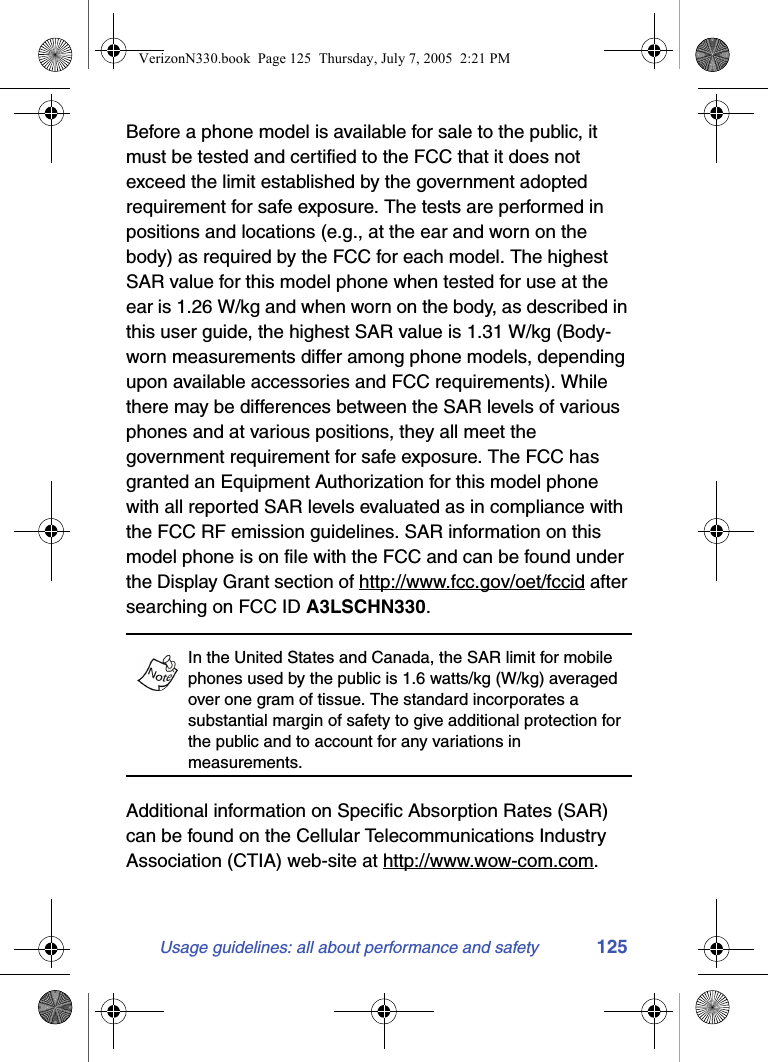 Usage guidelines: all about performance and safety 125Before a phone model is available for sale to the public, it must be tested and certified to the FCC that it does not exceed the limit established by the government adopted requirement for safe exposure. The tests are performed in positions and locations (e.g., at the ear and worn on the body) as required by the FCC for each model. The highest SAR value for this model phone when tested for use at the ear is 1.26 W/kg and when worn on the body, as described in this user guide, the highest SAR value is 1.31 W/kg (Body-worn measurements differ among phone models, depending upon available accessories and FCC requirements). While there may be differences between the SAR levels of various phones and at various positions, they all meet the government requirement for safe exposure. The FCC has granted an Equipment Authorization for this model phone with all reported SAR levels evaluated as in compliance with the FCC RF emission guidelines. SAR information on this model phone is on file with the FCC and can be found under the Display Grant section of http://www.fcc.gov/oet/fccid after searching on FCC ID A3LSCHN330.In the United States and Canada, the SAR limit for mobile phones used by the public is 1.6 watts/kg (W/kg) averaged over one gram of tissue. The standard incorporates a substantial margin of safety to give additional protection for the public and to account for any variations in measurements.Additional information on Specific Absorption Rates (SAR) can be found on the Cellular Telecommunications Industry Association (CTIA) web-site at http://www.wow-com.com.VerizonN330.book  Page 125  Thursday, July 7, 2005  2:21 PM