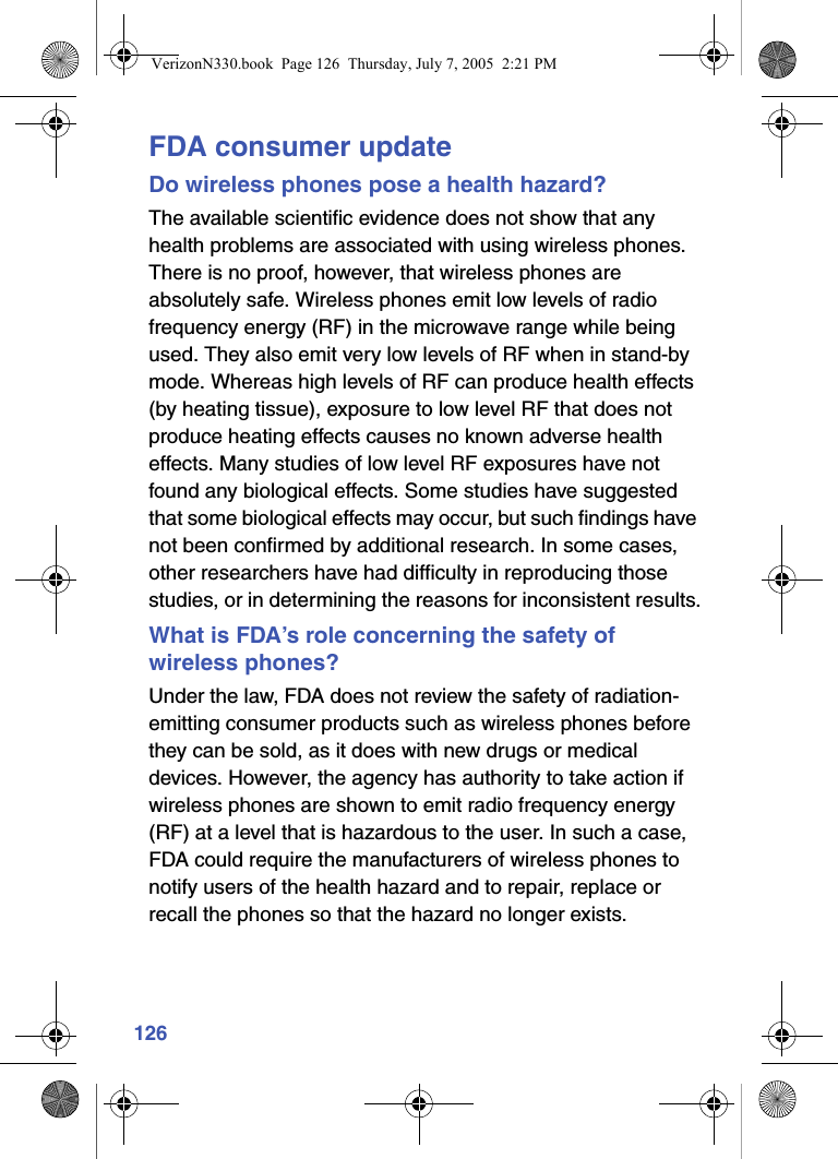 126FDA consumer updateDo wireless phones pose a health hazard?The available scientific evidence does not show that any health problems are associated with using wireless phones. There is no proof, however, that wireless phones are absolutely safe. Wireless phones emit low levels of radio frequency energy (RF) in the microwave range while being used. They also emit very low levels of RF when in stand-by mode. Whereas high levels of RF can produce health effects (by heating tissue), exposure to low level RF that does not produce heating effects causes no known adverse health effects. Many studies of low level RF exposures have not found any biological effects. Some studies have suggested that some biological effects may occur, but such findings have not been confirmed by additional research. In some cases, other researchers have had difficulty in reproducing those studies, or in determining the reasons for inconsistent results.What is FDA’s role concerning the safety of wireless phones?Under the law, FDA does not review the safety of radiation-emitting consumer products such as wireless phones before they can be sold, as it does with new drugs or medical devices. However, the agency has authority to take action if wireless phones are shown to emit radio frequency energy (RF) at a level that is hazardous to the user. In such a case, FDA could require the manufacturers of wireless phones to notify users of the health hazard and to repair, replace or recall the phones so that the hazard no longer exists.VerizonN330.book  Page 126  Thursday, July 7, 2005  2:21 PM