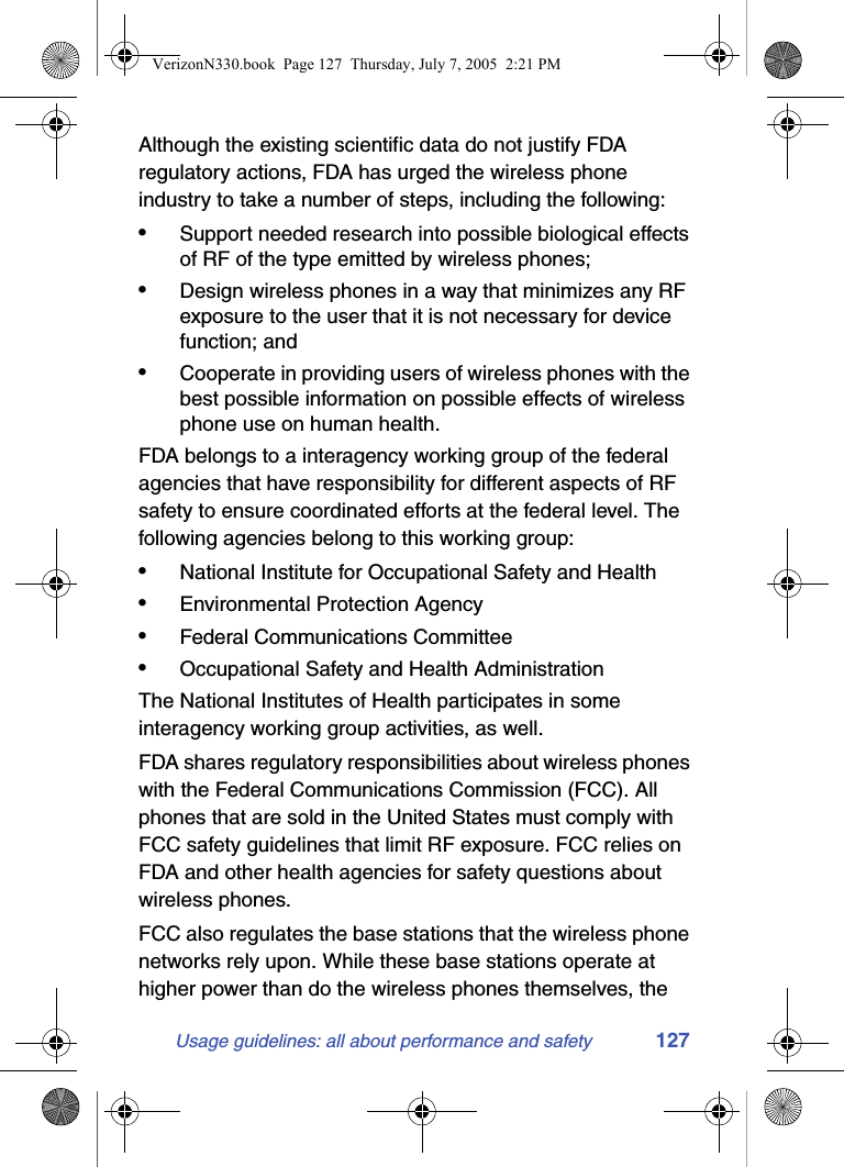 Usage guidelines: all about performance and safety 127Although the existing scientific data do not justify FDA regulatory actions, FDA has urged the wireless phone industry to take a number of steps, including the following:•Support needed research into possible biological effects of RF of the type emitted by wireless phones;•Design wireless phones in a way that minimizes any RF exposure to the user that it is not necessary for device function; and•Cooperate in providing users of wireless phones with the best possible information on possible effects of wireless phone use on human health.FDA belongs to a interagency working group of the federal agencies that have responsibility for different aspects of RF safety to ensure coordinated efforts at the federal level. The following agencies belong to this working group:•National Institute for Occupational Safety and Health•Environmental Protection Agency•Federal Communications Committee•Occupational Safety and Health AdministrationThe National Institutes of Health participates in some interagency working group activities, as well.FDA shares regulatory responsibilities about wireless phones with the Federal Communications Commission (FCC). All phones that are sold in the United States must comply with FCC safety guidelines that limit RF exposure. FCC relies on FDA and other health agencies for safety questions about wireless phones.FCC also regulates the base stations that the wireless phone networks rely upon. While these base stations operate at higher power than do the wireless phones themselves, the VerizonN330.book  Page 127  Thursday, July 7, 2005  2:21 PM