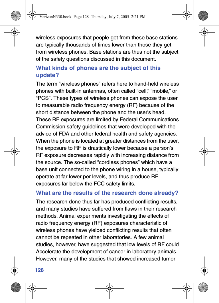 128wireless exposures that people get from these base stations are typically thousands of times lower than those they get from wireless phones. Base stations are thus not the subject of the safety questions discussed in this document.What kinds of phones are the subject of this update?The term “wireless phones” refers here to hand-held wireless phones with built-in antennas, often called “cell,” “mobile,” or “PCS”. These types of wireless phones can expose the user to measurable radio frequency energy (RF) because of the short distance between the phone and the user’s head. These RF exposures are limited by Federal Communications Commission safety guidelines that were developed with the advice of FDA and other federal health and safety agencies. When the phone is located at greater distances from the user, the exposure to RF is drastically lower because a person’s RF exposure decreases rapidly with increasing distance from the source. The so-called “cordless phones” which have a base unit connected to the phone wiring in a house, typically operate at far lower per levels, and thus produce RF exposures far below the FCC safety limits.What are the results of the research done already?The research done thus far has produced conflicting results, and many studies have suffered from flaws in their research methods. Animal experiments investigating the effects of radio frequency energy (RF) exposures characteristic of wireless phones have yielded conflicting results that often cannot be repeated in other laboratories. A few animal studies, however, have suggested that low levels of RF could Accelerate the development of cancer in laboratory animals. However, many of the studies that showed increased tumor VerizonN330.book  Page 128  Thursday, July 7, 2005  2:21 PM