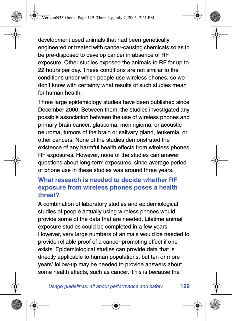 Usage guidelines: all about performance and safety 129development used animals that had been genetically engineered or treated with cancer-causing chemicals so as to be pre-disposed to develop cancer in absence of RF exposure. Other studies exposed the animals to RF for up to 22 hours per day. These conditions are not similar to the conditions under which people use wireless phones, so we don’t know with certainty what results of such studies mean for human health.Three large epidemiology studies have been published since December 2000. Between them, the studies investigated any possible association between the use of wireless phones and primary brain cancer, glaucoma, meningioma, or acoustic neuroma, tumors of the brain or salivary gland, leukemia, or other cancers. None of the studies demonstrated the existence of any harmful health effects from wireless phones RF exposures. However, none of the studies can answer questions about long-term exposures, since average period of phone use in these studies was around three years.What research is needed to decide whether RF exposure from wireless phones poses a health threat?A combination of laboratory studies and epidemiological studies of people actually using wireless phones would provide some of the data that are needed. Lifetime animal exposure studies could be completed in a few years. However, very large numbers of animals would be needed to provide reliable proof of a cancer promoting effect if one exists. Epidemiological studies can provide data that is directly applicable to human populations, but ten or more years’ follow-up may be needed to provide answers about some health effects, such as cancer. This is because the VerizonN330.book  Page 129  Thursday, July 7, 2005  2:21 PM