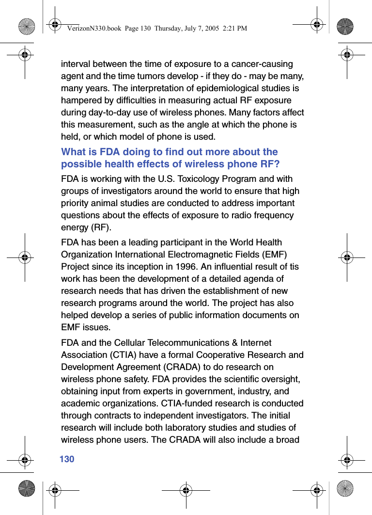 130interval between the time of exposure to a cancer-causing agent and the time tumors develop - if they do - may be many, many years. The interpretation of epidemiological studies is hampered by difficulties in measuring actual RF exposure during day-to-day use of wireless phones. Many factors affect this measurement, such as the angle at which the phone is held, or which model of phone is used.What is FDA doing to find out more about the possible health effects of wireless phone RF?FDA is working with the U.S. Toxicology Program and with groups of investigators around the world to ensure that high priority animal studies are conducted to address important questions about the effects of exposure to radio frequency energy (RF).FDA has been a leading participant in the World Health Organization International Electromagnetic Fields (EMF) Project since its inception in 1996. An influential result of tis work has been the development of a detailed agenda of research needs that has driven the establishment of new research programs around the world. The project has also helped develop a series of public information documents on EMF issues.FDA and the Cellular Telecommunications &amp; Internet Association (CTIA) have a formal Cooperative Research and Development Agreement (CRADA) to do research on wireless phone safety. FDA provides the scientific oversight, obtaining input from experts in government, industry, and academic organizations. CTIA-funded research is conducted through contracts to independent investigators. The initial research will include both laboratory studies and studies of wireless phone users. The CRADA will also include a broad VerizonN330.book  Page 130  Thursday, July 7, 2005  2:21 PM