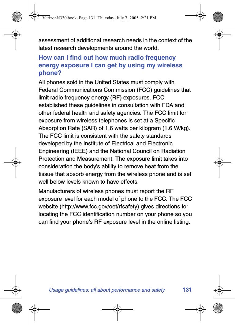Usage guidelines: all about performance and safety 131assessment of additional research needs in the context of the latest research developments around the world.How can I find out how much radio frequency energy exposure I can get by using my wireless phone?All phones sold in the United States must comply with Federal Communications Commission (FCC) guidelines that limit radio frequency energy (RF) exposures. FCC established these guidelines in consultation with FDA and other federal health and safety agencies. The FCC limit for exposure from wireless telephones is set at a Specific Absorption Rate (SAR) of 1.6 watts per kilogram (1.6 W/kg). The FCC limit is consistent with the safety standards developed by the Institute of Electrical and Electronic Engineering (IEEE) and the National Council on Radiation Protection and Measurement. The exposure limit takes into consideration the body’s ability to remove heat from the tissue that absorb energy from the wireless phone and is set well below levels known to have effects.Manufacturers of wireless phones must report the RF exposure level for each model of phone to the FCC. The FCC website (http://www.fcc.gov/oet/rfsafety) gives directions for locating the FCC identification number on your phone so you can find your phone’s RF exposure level in the online listing.VerizonN330.book  Page 131  Thursday, July 7, 2005  2:21 PM