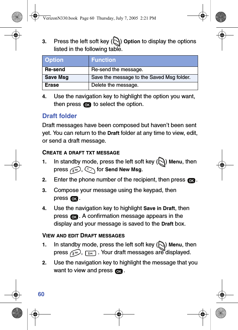 603. Press the left soft key ( ) Option to display the options listed in the following table.4. Use the navigation key to highlight the option you want, then press   to select the option.Draft folderDraft messages have been composed but haven’t been sent yet. You can return to the Draft folder at any time to view, edit, or send a draft message.CREATE A DRAFT TXT MESSAGE1. In standby mode, press the left soft key ( ) Menu, then press ,  for Send New Msg.2. Enter the phone number of the recipient, then press  . 3. Compose your message using the keypad, then press .4. Use the navigation key to highlight Save in Draft, then press  . A confirmation message appears in the display and your message is saved to the Draft box.VIEW AND EDIT DRAFT MESSAGES1. In standby mode, press the left soft key ( ) Menu, then press  ,  . Your draft messages are displayed.2. Use the navigation key to highlight the message that you want to view and press  .Option FunctionRe-send Re-send the message.Save Msg Save the message to the Saved Msg folder.Erase Delete the message.VerizonN330.book  Page 60  Thursday, July 7, 2005  2:21 PM