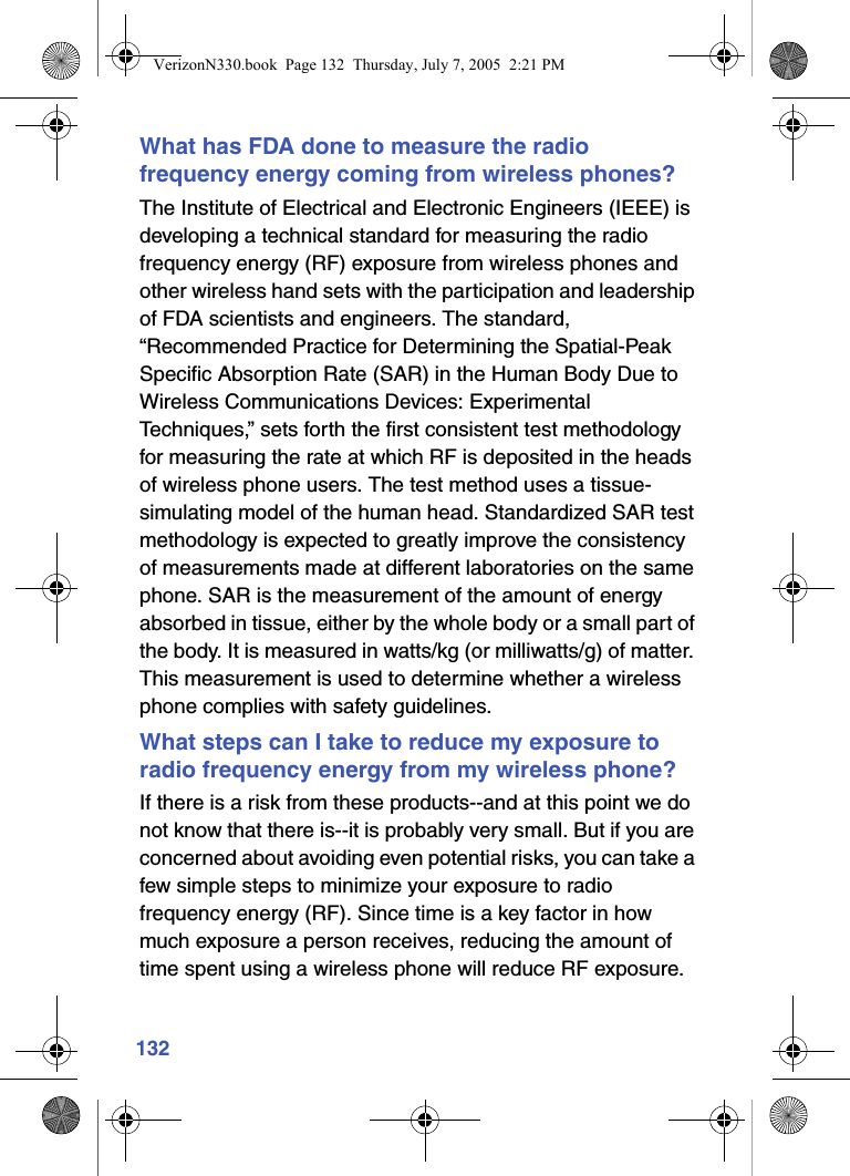 132What has FDA done to measure the radio frequency energy coming from wireless phones?The Institute of Electrical and Electronic Engineers (IEEE) is developing a technical standard for measuring the radio frequency energy (RF) exposure from wireless phones and other wireless hand sets with the participation and leadership of FDA scientists and engineers. The standard, “Recommended Practice for Determining the Spatial-Peak Specific Absorption Rate (SAR) in the Human Body Due to Wireless Communications Devices: Experimental Techniques,” sets forth the first consistent test methodology for measuring the rate at which RF is deposited in the heads of wireless phone users. The test method uses a tissue-simulating model of the human head. Standardized SAR test methodology is expected to greatly improve the consistency of measurements made at different laboratories on the same phone. SAR is the measurement of the amount of energy absorbed in tissue, either by the whole body or a small part of the body. It is measured in watts/kg (or milliwatts/g) of matter. This measurement is used to determine whether a wireless phone complies with safety guidelines.What steps can I take to reduce my exposure to radio frequency energy from my wireless phone?If there is a risk from these products--and at this point we do not know that there is--it is probably very small. But if you are concerned about avoiding even potential risks, you can take a few simple steps to minimize your exposure to radio frequency energy (RF). Since time is a key factor in how much exposure a person receives, reducing the amount of time spent using a wireless phone will reduce RF exposure.VerizonN330.book  Page 132  Thursday, July 7, 2005  2:21 PM