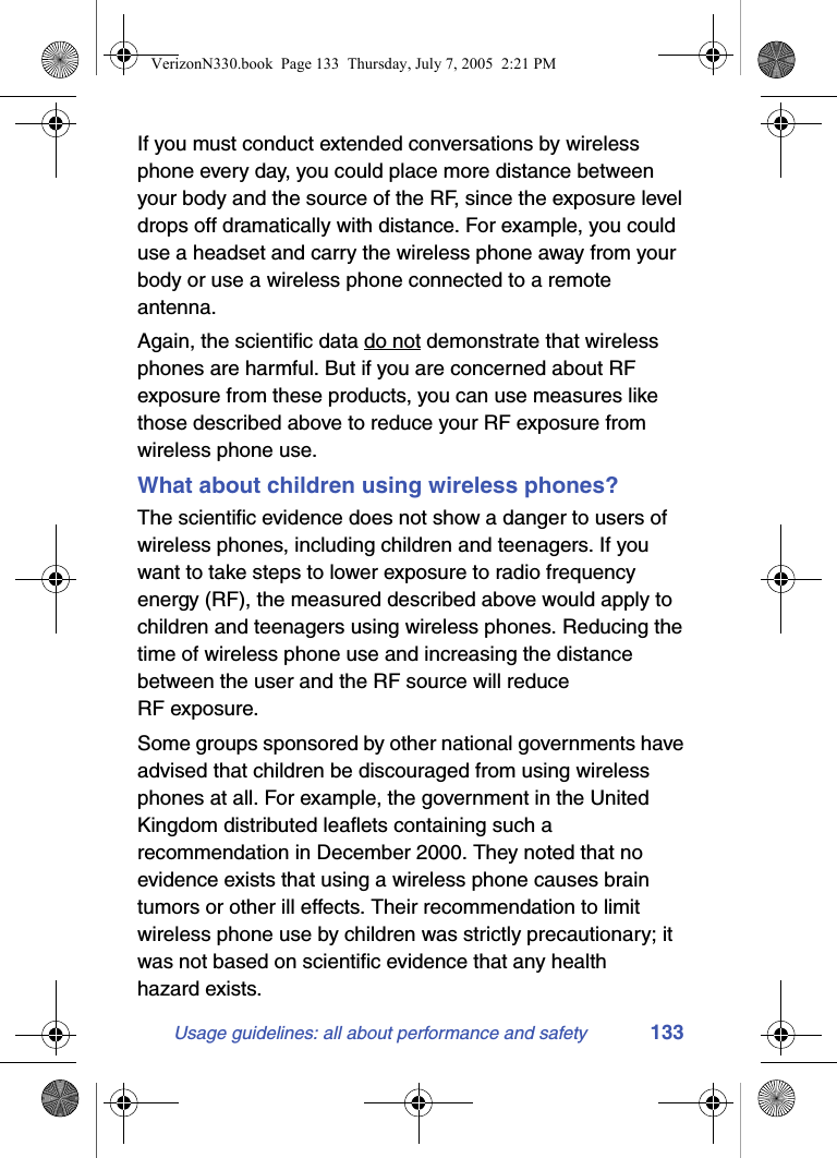 Usage guidelines: all about performance and safety 133If you must conduct extended conversations by wireless phone every day, you could place more distance between your body and the source of the RF, since the exposure level drops off dramatically with distance. For example, you could use a headset and carry the wireless phone away from your body or use a wireless phone connected to a remote antenna.Again, the scientific data do not demonstrate that wireless phones are harmful. But if you are concerned about RF exposure from these products, you can use measures like those described above to reduce your RF exposure from wireless phone use.What about children using wireless phones?The scientific evidence does not show a danger to users of wireless phones, including children and teenagers. If you want to take steps to lower exposure to radio frequency energy (RF), the measured described above would apply to children and teenagers using wireless phones. Reducing the time of wireless phone use and increasing the distance between the user and the RF source will reduce RF exposure.Some groups sponsored by other national governments have advised that children be discouraged from using wireless phones at all. For example, the government in the United Kingdom distributed leaflets containing such a recommendation in December 2000. They noted that no evidence exists that using a wireless phone causes brain tumors or other ill effects. Their recommendation to limit wireless phone use by children was strictly precautionary; it was not based on scientific evidence that any health hazard exists.VerizonN330.book  Page 133  Thursday, July 7, 2005  2:21 PM