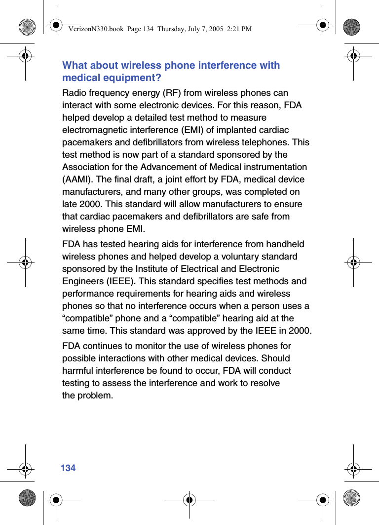 134What about wireless phone interference with medical equipment?Radio frequency energy (RF) from wireless phones can interact with some electronic devices. For this reason, FDA helped develop a detailed test method to measure electromagnetic interference (EMI) of implanted cardiac pacemakers and defibrillators from wireless telephones. This test method is now part of a standard sponsored by the Association for the Advancement of Medical instrumentation (AAMI). The final draft, a joint effort by FDA, medical device manufacturers, and many other groups, was completed on late 2000. This standard will allow manufacturers to ensure that cardiac pacemakers and defibrillators are safe from wireless phone EMI.FDA has tested hearing aids for interference from handheld wireless phones and helped develop a voluntary standard sponsored by the Institute of Electrical and Electronic Engineers (IEEE). This standard specifies test methods and performance requirements for hearing aids and wireless phones so that no interference occurs when a person uses a “compatible” phone and a “compatible” hearing aid at the same time. This standard was approved by the IEEE in 2000.FDA continues to monitor the use of wireless phones for possible interactions with other medical devices. Should harmful interference be found to occur, FDA will conduct testing to assess the interference and work to resolve the problem.VerizonN330.book  Page 134  Thursday, July 7, 2005  2:21 PM