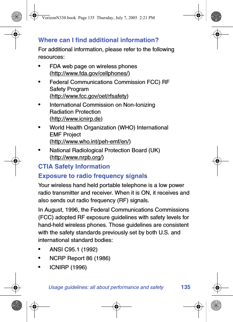 Usage guidelines: all about performance and safety 135Where can I find additional information?For additional information, please refer to the following resources:•FDA web page on wireless phones(http://www.fda.gov/cellphones/)•Federal Communications Commission FCC) RF Safety Program(http://www.fcc.gov/oet/rfsafety)•International Commission on Non-Ionizing Radiation Protection(http://www.icnirp.de)•World Health Organization (WHO) International EMF Project(http://www.who.int/peh-emf/en/)•National Radiological Protection Board (UK)(http://www.nrpb.org/)CTIA Safety InformationExposure to radio frequency signalsYour wireless hand held portable telephone is a low power radio transmitter and receiver. When it is ON, it receives and also sends out radio frequency (RF) signals.In August, 1996, the Federal Communications Commissions (FCC) adopted RF exposure guidelines with safety levels for hand-held wireless phones. Those guidelines are consistent with the safety standards previously set by both U.S. and international standard bodies:•ANSI C95.1 (1992)•NCRP Report 86 (1986)•ICNIRP (1996)VerizonN330.book  Page 135  Thursday, July 7, 2005  2:21 PM