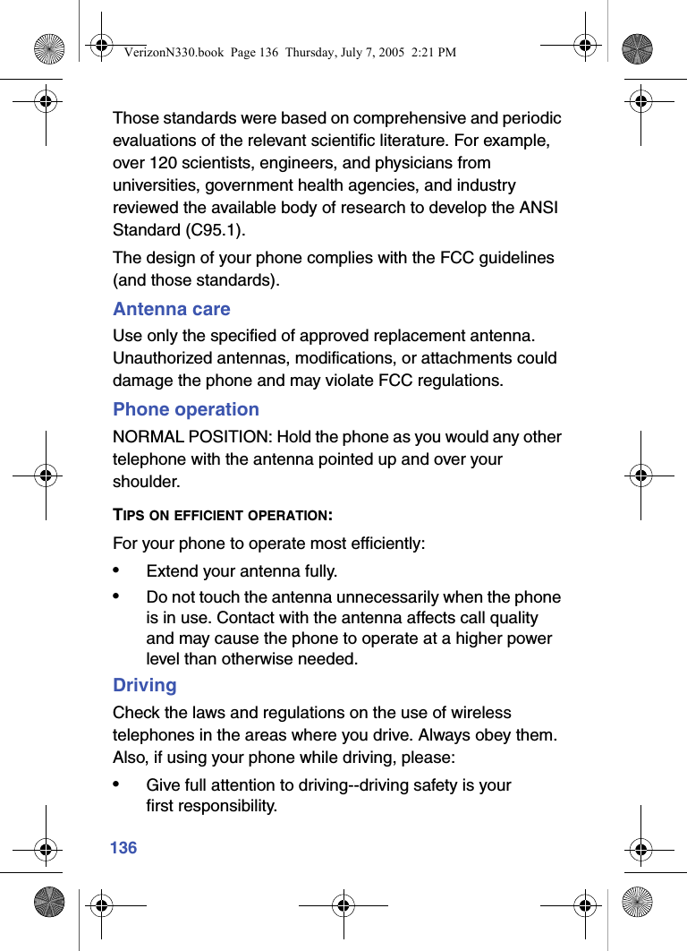 136Those standards were based on comprehensive and periodic evaluations of the relevant scientific literature. For example, over 120 scientists, engineers, and physicians from universities, government health agencies, and industry reviewed the available body of research to develop the ANSI Standard (C95.1).The design of your phone complies with the FCC guidelines (and those standards).Antenna careUse only the specified of approved replacement antenna. Unauthorized antennas, modifications, or attachments could damage the phone and may violate FCC regulations.Phone operationNORMAL POSITION: Hold the phone as you would any other telephone with the antenna pointed up and over your shoulder.TIPS ON EFFICIENT OPERATION:For your phone to operate most efficiently:•Extend your antenna fully.•Do not touch the antenna unnecessarily when the phone is in use. Contact with the antenna affects call quality and may cause the phone to operate at a higher power level than otherwise needed.DrivingCheck the laws and regulations on the use of wireless telephones in the areas where you drive. Always obey them. Also, if using your phone while driving, please:•Give full attention to driving--driving safety is your first responsibility.VerizonN330.book  Page 136  Thursday, July 7, 2005  2:21 PM