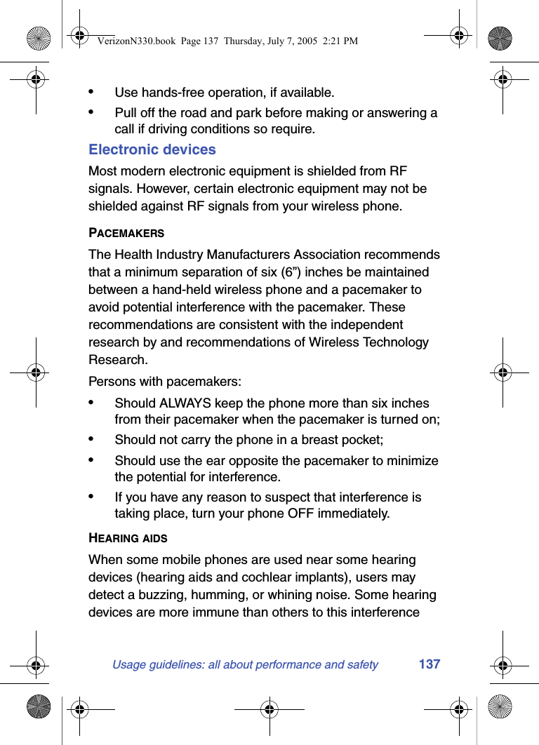 Usage guidelines: all about performance and safety 137•Use hands-free operation, if available.•Pull off the road and park before making or answering a call if driving conditions so require.Electronic devicesMost modern electronic equipment is shielded from RF signals. However, certain electronic equipment may not be shielded against RF signals from your wireless phone.PACEMAKERSThe Health Industry Manufacturers Association recommends that a minimum separation of six (6”) inches be maintained between a hand-held wireless phone and a pacemaker to avoid potential interference with the pacemaker. These recommendations are consistent with the independent research by and recommendations of Wireless Technology Research.Persons with pacemakers:•Should ALWAYS keep the phone more than six inches from their pacemaker when the pacemaker is turned on;•Should not carry the phone in a breast pocket;•Should use the ear opposite the pacemaker to minimize the potential for interference.•If you have any reason to suspect that interference is taking place, turn your phone OFF immediately.HEARING AIDSWhen some mobile phones are used near some hearing devices (hearing aids and cochlear implants), users may detect a buzzing, humming, or whining noise. Some hearing devices are more immune than others to this interference VerizonN330.book  Page 137  Thursday, July 7, 2005  2:21 PM