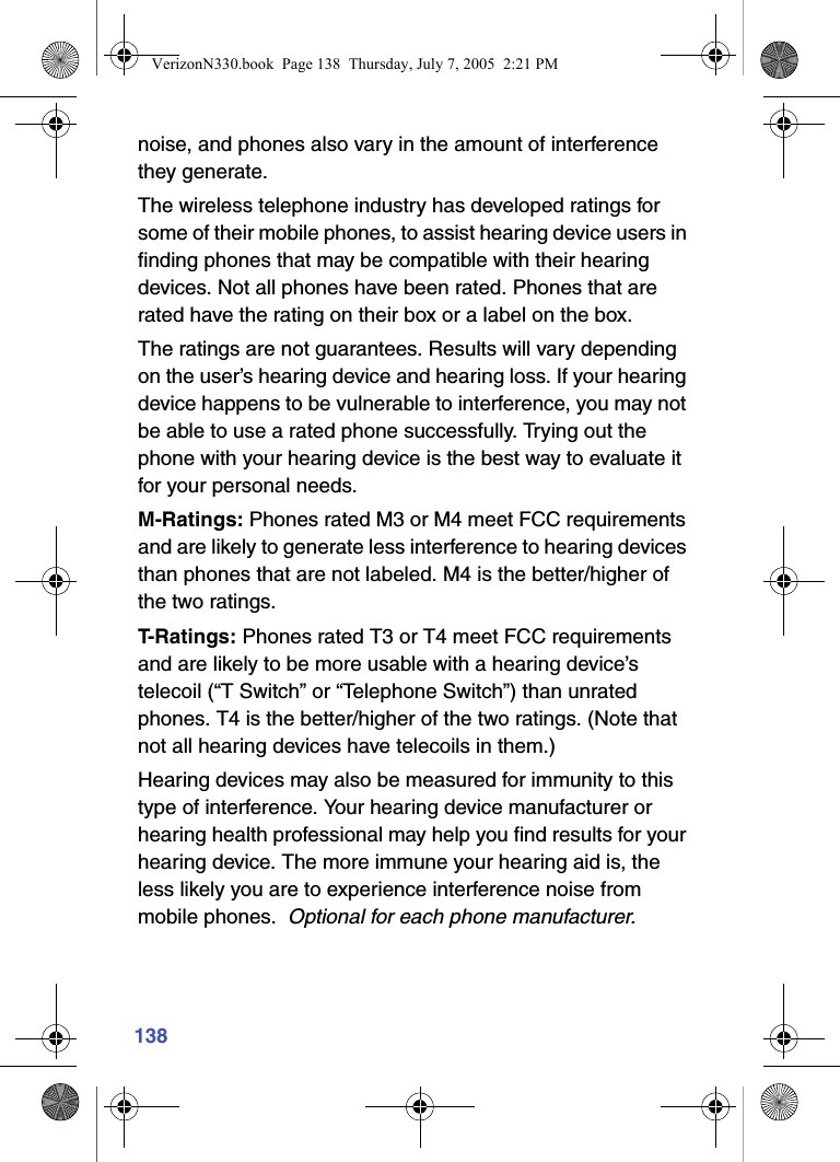 138noise, and phones also vary in the amount of interference they generate.The wireless telephone industry has developed ratings for some of their mobile phones, to assist hearing device users in finding phones that may be compatible with their hearing devices. Not all phones have been rated. Phones that are rated have the rating on their box or a label on the box.The ratings are not guarantees. Results will vary depending on the user’s hearing device and hearing loss. If your hearing device happens to be vulnerable to interference, you may not be able to use a rated phone successfully. Trying out the phone with your hearing device is the best way to evaluate it for your personal needs.M-Ratings: Phones rated M3 or M4 meet FCC requirements and are likely to generate less interference to hearing devices than phones that are not labeled. M4 is the better/higher of the two ratings.T- R a t i n g s :  Phones rated T3 or T4 meet FCC requirements and are likely to be more usable with a hearing device’s telecoil (“T Switch” or “Telephone Switch”) than unrated phones. T4 is the better/higher of the two ratings. (Note that not all hearing devices have telecoils in them.)Hearing devices may also be measured for immunity to this type of interference. Your hearing device manufacturer or hearing health professional may help you find results for your hearing device. The more immune your hearing aid is, the less likely you are to experience interference noise from mobile phones.  Optional for each phone manufacturer.VerizonN330.book  Page 138  Thursday, July 7, 2005  2:21 PM