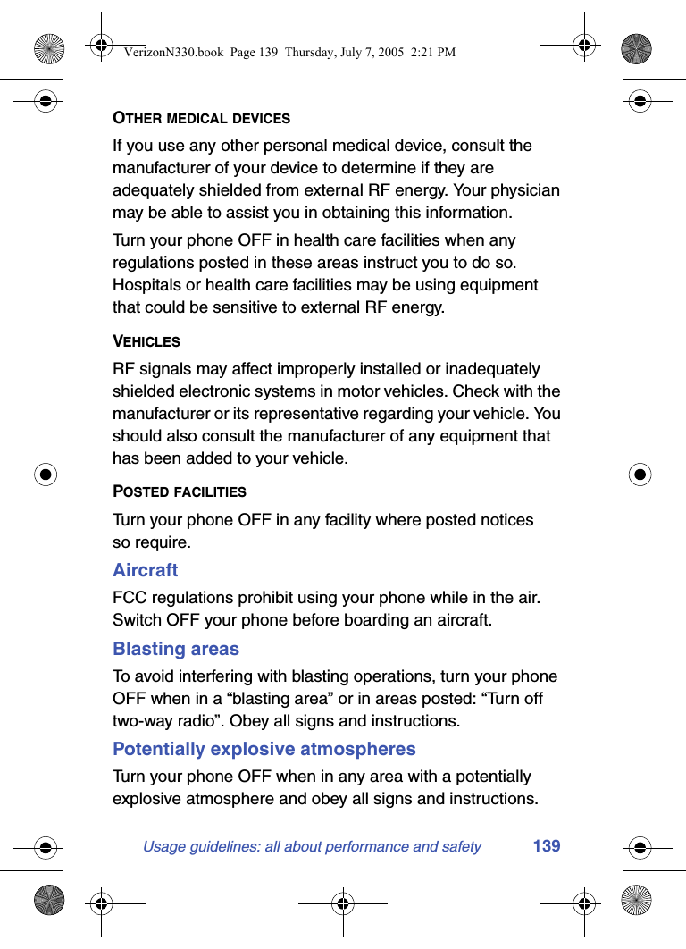 Usage guidelines: all about performance and safety 139OTHER MEDICAL DEVICESIf you use any other personal medical device, consult the manufacturer of your device to determine if they are adequately shielded from external RF energy. Your physician may be able to assist you in obtaining this information.Turn your phone OFF in health care facilities when any regulations posted in these areas instruct you to do so. Hospitals or health care facilities may be using equipment that could be sensitive to external RF energy.VEHICLESRF signals may affect improperly installed or inadequately shielded electronic systems in motor vehicles. Check with the manufacturer or its representative regarding your vehicle. You should also consult the manufacturer of any equipment that has been added to your vehicle.POSTED FACILITIESTurn your phone OFF in any facility where posted notices so require.AircraftFCC regulations prohibit using your phone while in the air. Switch OFF your phone before boarding an aircraft.Blasting areasTo avoid interfering with blasting operations, turn your phone OFF when in a “blasting area” or in areas posted: “Turn off two-way radio”. Obey all signs and instructions.Potentially explosive atmospheresTurn your phone OFF when in any area with a potentially explosive atmosphere and obey all signs and instructions. VerizonN330.book  Page 139  Thursday, July 7, 2005  2:21 PM