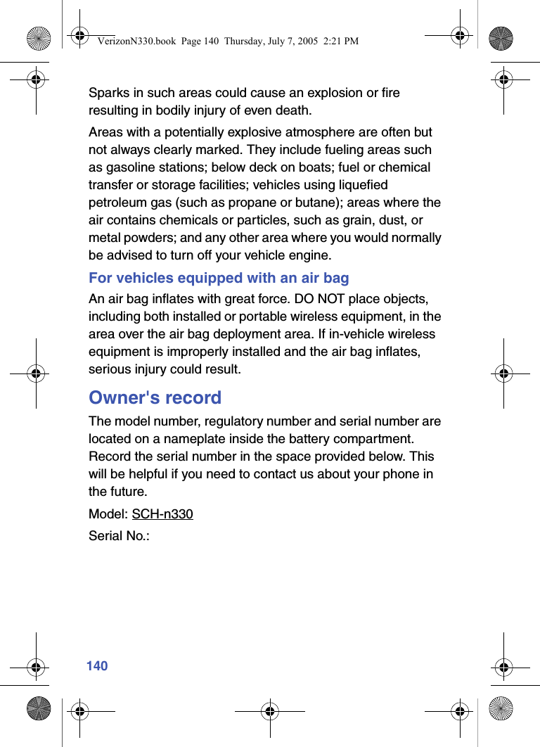 140Sparks in such areas could cause an explosion or fire resulting in bodily injury of even death.Areas with a potentially explosive atmosphere are often but not always clearly marked. They include fueling areas such as gasoline stations; below deck on boats; fuel or chemical transfer or storage facilities; vehicles using liquefied petroleum gas (such as propane or butane); areas where the air contains chemicals or particles, such as grain, dust, or metal powders; and any other area where you would normally be advised to turn off your vehicle engine.For vehicles equipped with an air bagAn air bag inflates with great force. DO NOT place objects, including both installed or portable wireless equipment, in the area over the air bag deployment area. If in-vehicle wireless equipment is improperly installed and the air bag inflates, serious injury could result.Owner&apos;s recordThe model number, regulatory number and serial number are located on a nameplate inside the battery compartment. Record the serial number in the space provided below. This will be helpful if you need to contact us about your phone in the future.Model: SCH-n330Serial No.: VerizonN330.book  Page 140  Thursday, July 7, 2005  2:21 PM