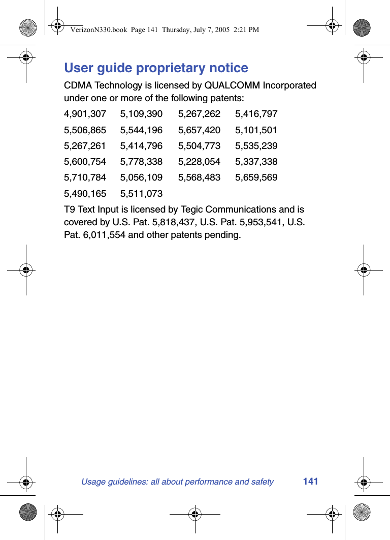 Usage guidelines: all about performance and safety 141User guide proprietary noticeCDMA Technology is licensed by QUALCOMM Incorporated under one or more of the following patents:4,901,307 5,109,390 5,267,262 5,416,797   5,506,865 5,544,196 5,657,420 5,101,501   5,267,261 5,414,796 5,504,773 5,535,239   5,600,754 5,778,338 5,228,054 5,337,338   5,710,784 5,056,109 5,568,483 5,659,569   5,490,165 5,511,073 T9 Text Input is licensed by Tegic Communications and is covered by U.S. Pat. 5,818,437, U.S. Pat. 5,953,541, U.S. Pat. 6,011,554 and other patents pending.VerizonN330.book  Page 141  Thursday, July 7, 2005  2:21 PM
