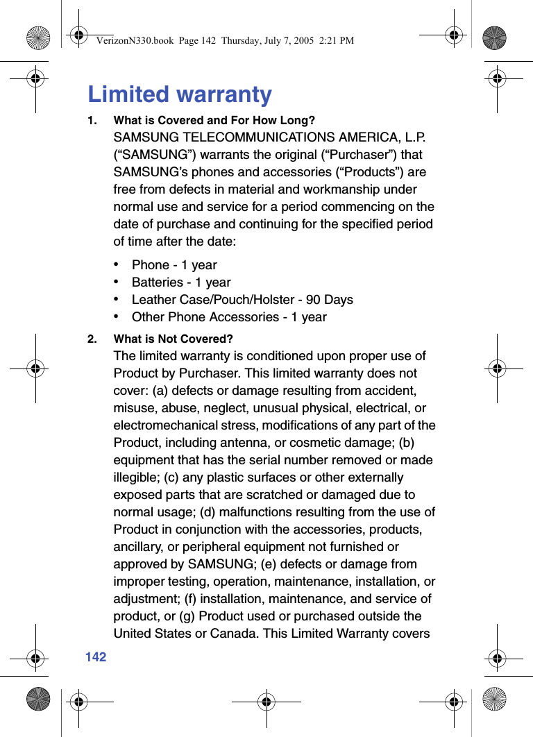 142Limited warranty1. What is Covered and For How Long?SAMSUNG TELECOMMUNICATIONS AMERICA, L.P. (“SAMSUNG”) warrants the original (“Purchaser”) that SAMSUNG’s phones and accessories (“Products”) are free from defects in material and workmanship under normal use and service for a period commencing on the date of purchase and continuing for the specified period of time after the date: • Phone - 1 year • Batteries - 1 year • Leather Case/Pouch/Holster - 90 Days • Other Phone Accessories - 1 year2. What is Not Covered?The limited warranty is conditioned upon proper use of Product by Purchaser. This limited warranty does not cover: (a) defects or damage resulting from accident, misuse, abuse, neglect, unusual physical, electrical, or electromechanical stress, modifications of any part of the Product, including antenna, or cosmetic damage; (b) equipment that has the serial number removed or made illegible; (c) any plastic surfaces or other externally exposed parts that are scratched or damaged due to normal usage; (d) malfunctions resulting from the use of Product in conjunction with the accessories, products, ancillary, or peripheral equipment not furnished or approved by SAMSUNG; (e) defects or damage from improper testing, operation, maintenance, installation, or adjustment; (f) installation, maintenance, and service of product, or (g) Product used or purchased outside the United States or Canada. This Limited Warranty covers VerizonN330.book  Page 142  Thursday, July 7, 2005  2:21 PM
