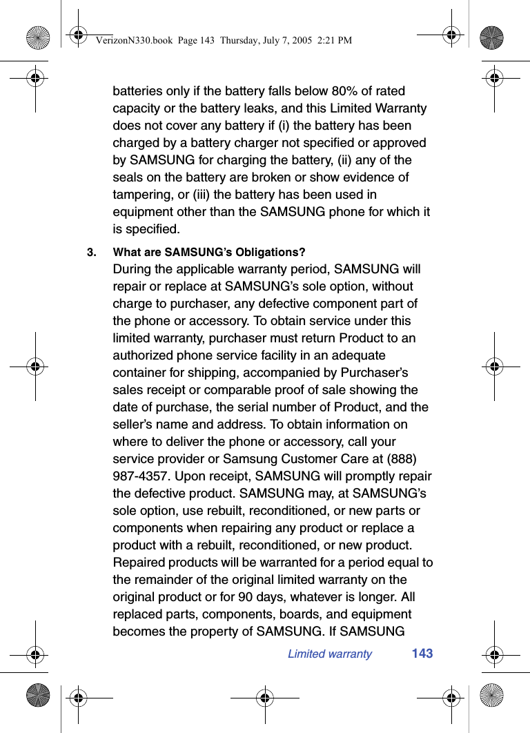 Limited warranty 143batteries only if the battery falls below 80% of rated capacity or the battery leaks, and this Limited Warranty does not cover any battery if (i) the battery has been charged by a battery charger not specified or approved by SAMSUNG for charging the battery, (ii) any of the seals on the battery are broken or show evidence of tampering, or (iii) the battery has been used in equipment other than the SAMSUNG phone for which it is specified.3. What are SAMSUNG’s Obligations?During the applicable warranty period, SAMSUNG will repair or replace at SAMSUNG’s sole option, without charge to purchaser, any defective component part of the phone or accessory. To obtain service under this limited warranty, purchaser must return Product to an authorized phone service facility in an adequate container for shipping, accompanied by Purchaser’s sales receipt or comparable proof of sale showing the date of purchase, the serial number of Product, and the seller’s name and address. To obtain information on where to deliver the phone or accessory, call your service provider or Samsung Customer Care at (888) 987-4357. Upon receipt, SAMSUNG will promptly repair the defective product. SAMSUNG may, at SAMSUNG’s sole option, use rebuilt, reconditioned, or new parts or components when repairing any product or replace a product with a rebuilt, reconditioned, or new product. Repaired products will be warranted for a period equal to the remainder of the original limited warranty on the original product or for 90 days, whatever is longer. All replaced parts, components, boards, and equipment becomes the property of SAMSUNG. If SAMSUNG VerizonN330.book  Page 143  Thursday, July 7, 2005  2:21 PM