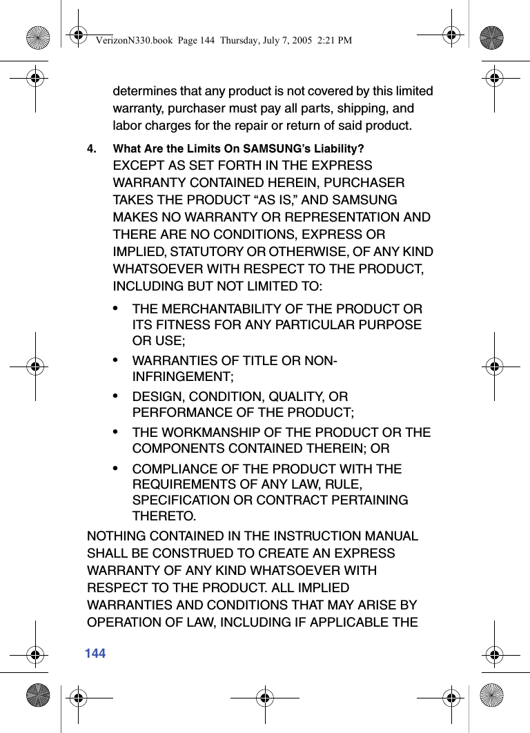 144determines that any product is not covered by this limited warranty, purchaser must pay all parts, shipping, and labor charges for the repair or return of said product.4. What Are the Limits On SAMSUNG’s Liability?EXCEPT AS SET FORTH IN THE EXPRESS WARRANTY CONTAINED HEREIN, PURCHASER TAKES THE PRODUCT “AS IS,” AND SAMSUNG MAKES NO WARRANTY OR REPRESENTATION AND THERE ARE NO CONDITIONS, EXPRESS OR IMPLIED, STATUTORY OR OTHERWISE, OF ANY KIND WHATSOEVER WITH RESPECT TO THE PRODUCT, INCLUDING BUT NOT LIMITED TO:•THE MERCHANTABILITY OF THE PRODUCT OR ITS FITNESS FOR ANY PARTICULAR PURPOSE OR USE;•WARRANTIES OF TITLE OR NON-INFRINGEMENT;•DESIGN, CONDITION, QUALITY, OR PERFORMANCE OF THE PRODUCT;•THE WORKMANSHIP OF THE PRODUCT OR THE COMPONENTS CONTAINED THEREIN; OR•COMPLIANCE OF THE PRODUCT WITH THE REQUIREMENTS OF ANY LAW, RULE, SPECIFICATION OR CONTRACT PERTAINING THERETO.NOTHING CONTAINED IN THE INSTRUCTION MANUAL SHALL BE CONSTRUED TO CREATE AN EXPRESS WARRANTY OF ANY KIND WHATSOEVER WITH RESPECT TO THE PRODUCT. ALL IMPLIED WARRANTIES AND CONDITIONS THAT MAY ARISE BY OPERATION OF LAW, INCLUDING IF APPLICABLE THE VerizonN330.book  Page 144  Thursday, July 7, 2005  2:21 PM