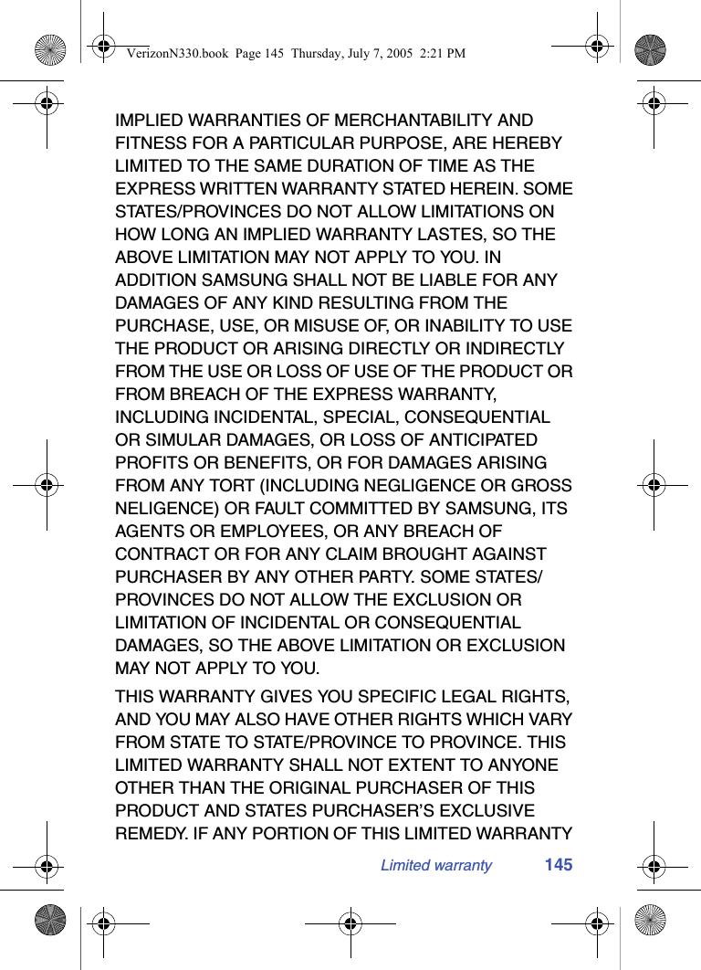 Limited warranty 145IMPLIED WARRANTIES OF MERCHANTABILITY AND FITNESS FOR A PARTICULAR PURPOSE, ARE HEREBY LIMITED TO THE SAME DURATION OF TIME AS THE EXPRESS WRITTEN WARRANTY STATED HEREIN. SOME STATES/PROVINCES DO NOT ALLOW LIMITATIONS ON HOW LONG AN IMPLIED WARRANTY LASTES, SO THE ABOVE LIMITATION MAY NOT APPLY TO YOU. IN ADDITION SAMSUNG SHALL NOT BE LIABLE FOR ANY DAMAGES OF ANY KIND RESULTING FROM THE PURCHASE, USE, OR MISUSE OF, OR INABILITY TO USE THE PRODUCT OR ARISING DIRECTLY OR INDIRECTLY FROM THE USE OR LOSS OF USE OF THE PRODUCT OR FROM BREACH OF THE EXPRESS WARRANTY, INCLUDING INCIDENTAL, SPECIAL, CONSEQUENTIAL OR SIMULAR DAMAGES, OR LOSS OF ANTICIPATED PROFITS OR BENEFITS, OR FOR DAMAGES ARISING FROM ANY TORT (INCLUDING NEGLIGENCE OR GROSS NELIGENCE) OR FAULT COMMITTED BY SAMSUNG, ITS AGENTS OR EMPLOYEES, OR ANY BREACH OF CONTRACT OR FOR ANY CLAIM BROUGHT AGAINST PURCHASER BY ANY OTHER PARTY. SOME STATES/PROVINCES DO NOT ALLOW THE EXCLUSION OR LIMITATION OF INCIDENTAL OR CONSEQUENTIAL DAMAGES, SO THE ABOVE LIMITATION OR EXCLUSION MAY NOT APPLY TO YOU.THIS WARRANTY GIVES YOU SPECIFIC LEGAL RIGHTS, AND YOU MAY ALSO HAVE OTHER RIGHTS WHICH VARY FROM STATE TO STATE/PROVINCE TO PROVINCE. THIS LIMITED WARRANTY SHALL NOT EXTENT TO ANYONE OTHER THAN THE ORIGINAL PURCHASER OF THIS PRODUCT AND STATES PURCHASER’S EXCLUSIVE REMEDY. IF ANY PORTION OF THIS LIMITED WARRANTY VerizonN330.book  Page 145  Thursday, July 7, 2005  2:21 PM