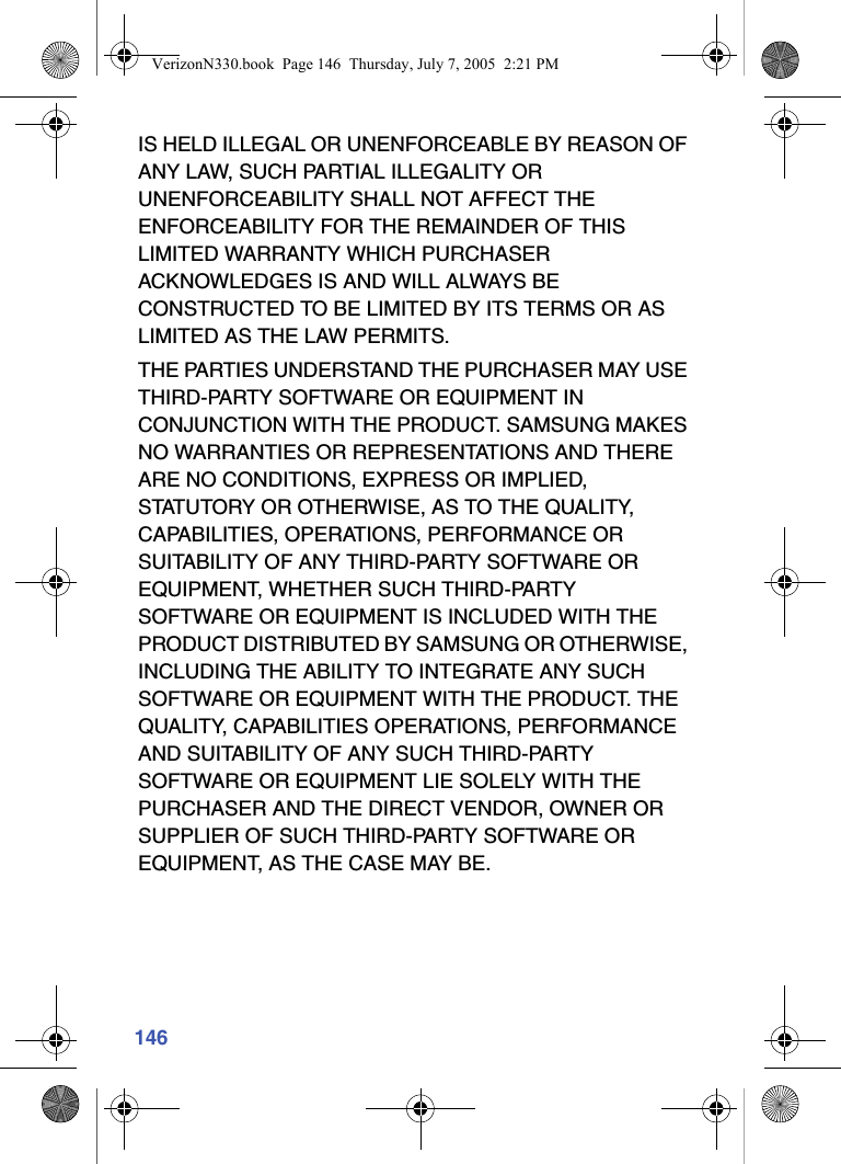 146IS HELD ILLEGAL OR UNENFORCEABLE BY REASON OF ANY LAW, SUCH PARTIAL ILLEGALITY OR UNENFORCEABILITY SHALL NOT AFFECT THE ENFORCEABILITY FOR THE REMAINDER OF THIS LIMITED WARRANTY WHICH PURCHASER ACKNOWLEDGES IS AND WILL ALWAYS BE CONSTRUCTED TO BE LIMITED BY ITS TERMS OR AS LIMITED AS THE LAW PERMITS.THE PARTIES UNDERSTAND THE PURCHASER MAY USE THIRD-PARTY SOFTWARE OR EQUIPMENT IN CONJUNCTION WITH THE PRODUCT. SAMSUNG MAKES NO WARRANTIES OR REPRESENTATIONS AND THERE ARE NO CONDITIONS, EXPRESS OR IMPLIED, STATUTORY OR OTHERWISE, AS TO THE QUALITY, CAPABILITIES, OPERATIONS, PERFORMANCE OR SUITABILITY OF ANY THIRD-PARTY SOFTWARE OR EQUIPMENT, WHETHER SUCH THIRD-PARTY SOFTWARE OR EQUIPMENT IS INCLUDED WITH THE PRODUCT DISTRIBUTED BY SAMSUNG OR OTHERWISE, INCLUDING THE ABILITY TO INTEGRATE ANY SUCH SOFTWARE OR EQUIPMENT WITH THE PRODUCT. THE QUALITY, CAPABILITIES OPERATIONS, PERFORMANCE AND SUITABILITY OF ANY SUCH THIRD-PARTY SOFTWARE OR EQUIPMENT LIE SOLELY WITH THE PURCHASER AND THE DIRECT VENDOR, OWNER OR SUPPLIER OF SUCH THIRD-PARTY SOFTWARE OR EQUIPMENT, AS THE CASE MAY BE.VerizonN330.book  Page 146  Thursday, July 7, 2005  2:21 PM