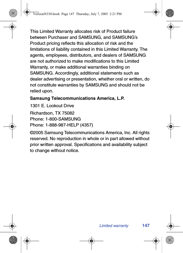 Limited warranty 147This Limited Warranty allocates risk of Product failure between Purchaser and SAMSUNG, and SAMSUNG’s Product pricing reflects this allocation of risk and the limitations of liability contained in this Limited Warranty. The agents, employees, distributors, and dealers of SAMSUNG are not authorized to make modifications to this Limited Warranty, or make additional warranties binding on SAMSUNG. Accordingly, additional statements such as dealer advertising or presentation, whether oral or written, do not constitute warranties by SAMSUNG and should not be relied upon.Samsung Telecommunications America, L.P.1301 E. Lookout DriveRichardson, TX 75082Phone: 1-800-SAMSUNGPhone: 1-888-987-HELP (4357)©2005 Samsung Telecommunications America, Inc. All rights reserved. No reproduction in whole or in part allowed without prior written approval. Specifications and availability subject to change without notice.VerizonN330.book  Page 147  Thursday, July 7, 2005  2:21 PM