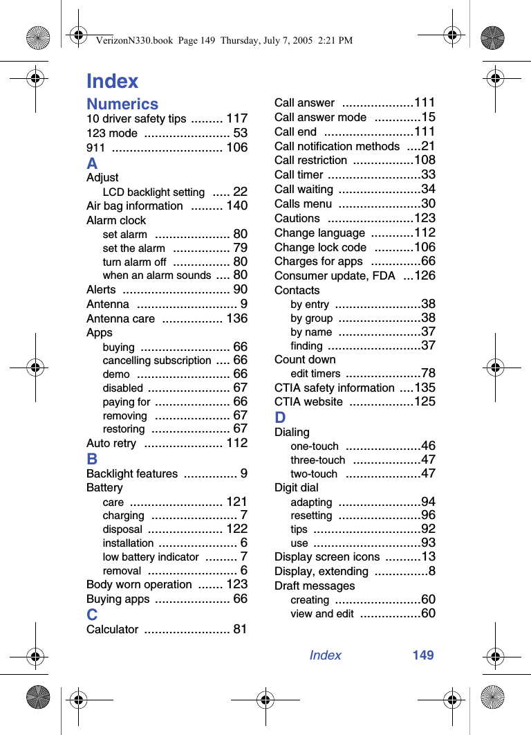 Index 149IndexNumerics10 driver safety tips ......... 117123 mode ........................ 53911 ............................... 106AAdjustLCD backlight setting ..... 22Air bag information ......... 140Alarm clockset alarm ..................... 80set the alarm ................ 79turn alarm off ................ 80when an alarm sounds .... 80Alerts .............................. 90Antenna ............................ 9Antenna care ................. 136Appsbuying ......................... 66cancelling subscription .... 66demo .......................... 66disabled ....................... 67paying for ..................... 66removing ..................... 67restoring ...................... 67Auto retry ...................... 112BBacklight features ............... 9Batterycare .......................... 121charging ........................ 7disposal ..................... 122installation ...................... 6low battery indicator ......... 7removal ......................... 6Body worn operation ....... 123Buying apps ..................... 66CCalculator ........................ 81Call answer ....................111Call answer mode .............15Call end .........................111Call notification methods ....21Call restriction .................108Call timer ..........................33Call waiting .......................34Calls menu .......................30Cautions ........................123Change language ............112Change lock code ...........106Charges for apps ..............66Consumer update, FDA ...126Contactsby entry ........................38by group .......................38by name .......................37finding ..........................37Count downedit timers .....................78CTIA safety information ....135CTIA website ..................125DDialingone-touch .....................46three-touch ...................47two-touch .....................47Digit dialadapting .......................94resetting .......................96tips ..............................92use ..............................93Display screen icons ..........13Display, extending ...............8Draft messagescreating ........................60view and edit .................60VerizonN330.book  Page 149  Thursday, July 7, 2005  2:21 PM