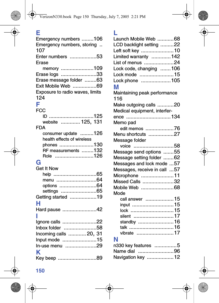 150EEmergency numbers ........106Emergency numbers, storing ..107Enter numbers ..................53Erasememory ......................109Erase logs ........................33Erase message folder ........63Exit Mobile Web ................69Exposure to radio waves, limits 124FFCCID ..............................125website ............. 125, 131FDAconsumer update .........126health effects of wireless phones .......................130RF measurements ........132Role ..........................126GGet It Nowhelp .............................65menu ...........................64options .........................64settings ........................65Getting started ..................19HHard pause .......................42IIgnore calls .......................22Inbox folder ......................58Incoming calls ............ 20, 31Input mode .......................15In-use menu .....................29KKey beep ..........................89LLaunch Mobile Web ...........68LCD backlight setting .........22Left soft key ......................10Limited warranty .............142List of menus ....................24Lock code, changing .......106Lock mode .......................15Lock phone ....................105MMaintaining peak performance 116Make outgoing calls ...........20Medical equipment, interfer-ence ..............................134Memo padedit memos ...................76Menu shortcuts .................27Message foldervoice ...........................58Message send options .......55Message setting folder .......62Messages and lock mode ...57Messages, receive in call ...57Microphone ......................11Missed Calls .....................32Mobile Web ......................68Modecall answer ...................15input ............................15lock .............................15silent ...........................17standby ........................16talk ..............................16vibrate .........................17Nn330 key features ...............5Name dial ........................96Navigation key ..................12VerizonN330.book  Page 150  Thursday, July 7, 2005  2:21 PM